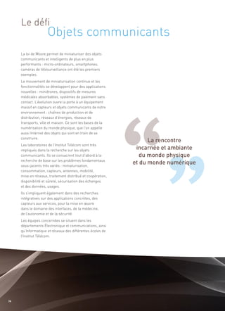 Objets communicants
     Le défi


     La loi de Moore permet de miniaturiser des objets
     communicants et intelligents de plus en plus
     performants : micro-ordinateurs, smartphones,




                                                                   La rencontre
     caméras de télésurveillance ont été les premiers
     exemples.




                                                              incarnée et ambiante
     Le mouvement de miniaturisation continue et les




                                                                du monde physique
     fonctionnalités se développent pour des applications




                                                             et du monde numérique
     nouvelles : minidrones, dispositifs de mesures
     médicales absorbables, systèmes de paiement sans
     contact. L’évolution ouvre la porte à un équipement
     massif en capteurs et objets communicants de notre
     environnement : chaînes de production et de
     distribution, réseaux d’énergies, réseaux de
     transports, ville et maison. Ce sont les bases de la
     numérisation du monde physique, que l’on appelle
     aussi Internet des objets qui sont en train de se
     construire.
     Les laboratoires de l’Institut Télécom sont très
     impliqués dans la recherche sur les objets
     communicants. Ils se consacrent tout d’abord à la
     recherche de base sur les problèmes fondamentaux
     sous-jacents très variés : miniaturisation,
     consommation, capteurs, antennes, mobilité,
     mise en réseaux, traitement distribué et coopération,
     disponibilité et sûreté, sécurisation des échanges
     et des données, usages.
     Ils s’impliquent également dans des recherches
     intégratives sur des applications concrètes, des
     capteurs aux services, pour la mise en œuvre
     dans le domaine des interfaces, de la médecine,
     de l’autonomie et de la sécurité.
     Les équipes concernées se situent dans les
     départements Électronique et communications, ainsi
     qu’Informatique et réseaux des différentes écoles de
     l’Institut Télécom.




36
 