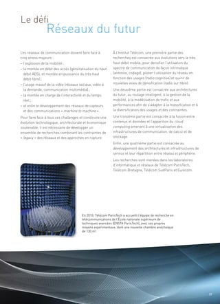 Réseaux du futur
Le défi


Les réseaux de communication doivent faire face à           À l’Institut Télécom, une première partie des
cinq stress majeurs :                                       recherches est consacrée aux évolutions vers le très
– l’explosion de la mobilité ;                              haut débit mobile, pour densifier l’utilisation du
– la montée en débit des accès (généralisation du haut      spectre de communication de façon intrinsèque
  débit ADSL et montée en puissance du très haut            (antenne, codage), piloter l’utilisation du réseau en
  débit fibre) ;                                            fonction des usages (radio cognitive) et ouvrir de
– l’usage massif de la vidéo (réseaux sociaux, vidéo à      nouvelles voies de densification (radio sur fibre).
  la demande, communication multimédia) ;                   Une deuxième partie est consacrée aux architectures
– la montée en charge de l’interactivité et du temps        du futur, au routage intelligent, à la gestion de la
  réel ;                                                    mobilité, à la modélisation de trafic et aux
– et enfin le développement des réseaux de capteurs         performances afin de s’adapter à la massification et à
  et des communications « machine to machine ».             la diversification des usages et des contraintes.

Pour faire face à tous ces challenges et construire une     Une troisième partie est consacrée à la fusion entre
évolution technologique, architecturale et économique       contenus et données et l’apparition du cloud
                                                                                                               Sommaire




soutenable, il est nécessaire de développer un              computing amenant à une virtualisation des
ensemble de recherches combinant les contraintes de         infrastructures de communication, de calcul et de
« legacy » des réseaux et des approches en rupture.         stockage.
                                                            Enfin, une quatrième partie est consacrée au
                                                            développement des architectures et infrastructures de
                                                            service et leur répartition entre réseau et périphérie.
                                                            Les recherches sont menées dans les laboratoires
                                                            d’informatique et réseaux de Télécom ParisTech,
                                                            Télécom Bretagne, Télécom SudParis et Eurecom.




                                       En 2010, Télécom ParisTech a accueilli l’équipe de recherche en
                                       télécommunications de l’École nationale supérieure de
                                       techniques avancées (ENSTA ParisTech), avec ses propres
                                       moyens expérimentaux, dont une nouvelle chambre anéchoïque
                                       de 130 m3.




                                                                                                                      37
 