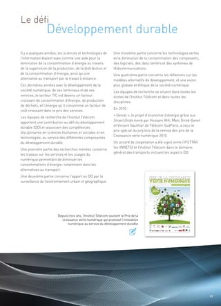 Développement durable
Le défi


Il y a quelques années, les sciences et technologies de         Une troisième partie concerne les technologies vertes
l’information étaient vues comme une aide pour la               et la diminution de la consommation des composants,
diminution de la consommation d’énergie au travers              des logiciels, des data centers et des systèmes de
de la supervision de la production, de la distribution et       télécommunications.
de la consommation d’énergie, ainsi qu’une                      Une quatrième partie concerne les réflexions sur les
alternative au transport par le travail à distance.             modèles alternatifs de développement, et une vision
Ces dernières années avec le développement de la                plus globale et éthique de la société numérique.
société numérique, de ses terminaux et de ses                   Les équipes de recherche se situent dans toutes les
services, le secteur TIC est devenu un facteur                  écoles de l’Institut Télécom et dans toutes les
croissant de consommation d’énergie, de production              disciplines.
de déchets, et l’énergie qu’il consomme un facteur de
                                                                En 2010 :
coût croissant dans le prix des services.
                                                                « Genial », le projet d’économie d’énergie grâce aux
Les équipes de recherche de l’Institut Télécom
                                                                Smart Grids mené par Hossam Afifi, Marc Girod-Genet
apportent une contribution au défi du développement
                                                                                                                  Sommaire




                                                                et Vincent Gauthier de Télécom SudParis, a reçu le
durable (DD) en associant des compétences
                                                                prix spécial du jury lors de la remise des prix de la
disciplinaires en sciences humaines et sociales et en
                                                                Croissance verte numérique 2010.
technologies, au service des différentes composantes
du développement durable.                                       Un accord de coopération a été signé entre l’IFSTTAR
                                                                (ex-INRETS) et l’Institut Télécom dans le domaine
Une première partie des recherches menées concerne
                                                                général des transports incluant les aspects DD.
les travaux sur les services et les usages du
numérique permettant de diminuer les
consommations d’énergie, notamment dans les
alternatives au transport.
Une deuxième partie concerne l’apport au DD par la
surveillance de l’environnement urbain et géographique.




                        Depuis trois ans, l’Institut Télécom soutient le Prix de la
                          croissance verte numérique qui promeut l’innovation
                              numérique au service du développement durable




                                                                                                                         41
 