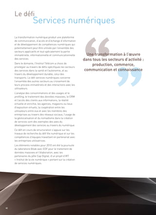 Services numériques
     Le défi




                                                                  Une transformation à l’œuvre
                                                                dans tous les secteurs d’activité :
                                                                     production, commerce,
                                                                 communication et connaissance
     La transformation numérique produit une plateforme
     de communication, d’accès et d’échange d’information
     et de développement de compétences numériques qui
     potentiellement peut être utilisée par l’ensemble des
     secteurs applicatifs et tout spécialement la partie
     immatérielle, informationnelle et communicationnelle
     des services.
     Dans le domaine, l’Institut Télécom a choisi de
     privilégier au travers de défis spécifiques les secteurs
     des services dans la santé et l’autonomie, et au
     travers du développement durable, celui des
     transports. Le défi services numériques concerne
     l’ensemble des autres secteurs au croisement de
     leurs process immatériels et des interactions avec les
     utilisateurs.
     L’analyse des consommations et des usages et le
     profiling, le traitement des données massives, le CRM
     et l’accès des clients aux informations, la réalité
     virtuelle et enrichie, les agences, magasins ou lieux
     d’exposition virtuels, la coopération entre les
     utilisateurs entre eux et avec les membres des
     entreprises au travers des réseaux sociaux, l’usage de
     la géolocalisation et du nomadisme dans la création
     de services sont des exemples des axes du
     développement des services au travers du numérique.
     Ce défi en cours de structuration s’appuie sur les
     travaux de recherche du défi Vie numérique et sur les
     compétences d’équipes travaillant en partenariat avec
     les entreprises utilisatrices.
     Les éléments notables pour 2010 ont été la poursuite
     du laboratoire Bilab avec EDF pour le traitement de
     données massives et l’élaboration, avec les
     partenaires du pôle Cap Digital, d’un projet d’IRT
     « Institut de la vie numérique » portant sur la création
     de services numériques.




42
 