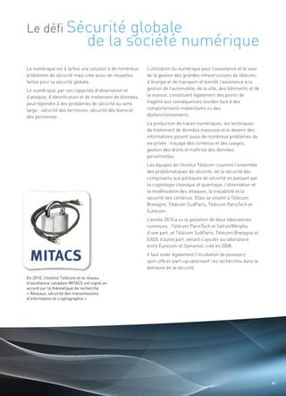 Le défi Sécurité                     globale
                              de la société numérique
Le numérique est à la fois une solution à de nombreux      L’utilisation du numérique pour l’assistance et le suivi
problèmes de sécurité mais crée aussi de nouvelles         de la gestion des grandes infrastructures de télécom,
failles pour la sécurité globale.                          d’énergie et de transport et bientôt l’assistance à la
Le numérique, par ses capacités d’observation et           gestion de l’automobile, de la ville, des bâtiments et de
d’analyse, d’identification et de traitement de données,   la maison, constituent également des points de
peut répondre à des problèmes de sécurité au sens          fragilité aux conséquences lourdes face à des
large : sécurité des territoires, sécurité des biens et    comportements malveillants ou des
des personnes...                                           dysfonctionnements.
                                                           La production de traces numériques, les techniques
                                                           de traitement de données massives et le devenir des
                                                           informations posent aussi de nombreux problèmes de
                                                           vie privée : traçage des contenus et des usages,
                                                           gestion des droits et maîtrise des données
                                                           personnelles.
                                                                                                               Sommaire




                                                           Les équipes de l’Institut Télécom couvrent l’ensemble
                                                           des problématiques de sécurité, de la sécurité des
                                                           composants aux politiques de sécurité en passant par
                                                           la cryptologie classique et quantique, l’observation et
                                                           la modélisation des attaques, la traçabilité et la
                                                           sécurité des contenus. Elles se situent à Télécom
                                                           Bretagne, Télécom SudParis, Télécom ParisTech et
                                                           Eurecom.
                                                           L’année 2010 a vu la gestation de deux laboratoires
                                                           communs : Télécom ParisTech et Safran/Morpho
                                                           d’une part, et Télécom SudParis, Télécom Bretagne et
                                                           EADS d’autre part, venant s’ajouter au laboratoire
                                                           entre Eurecom et Symantec créé en 2008.
                                                           Il faut noter également l’incubation de plusieurs
                                                           spin-offs et start-up valorisant ces recherches dans le
                                                           domaine de la sécurité.

En 2010, l’Institut Télécom et le réseau
d’excellence canadien MITACS ont signé un
accord sur la thématique de recherche
« Réseaux, sécurité des transmissions
d’information et cryptographie »




                                                                                                                       43
 