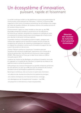 Un écosystème d’innovation,
                           puissant, rapide et foisonnant




                                                                                               Détection
                                                                                             des résultats
     La société numérique se bâtit sur des plateformes toujours plus performantes de
     communication et de traitement de l’information. L’Internet, le Cloud et le Web




                                                                                             de recherche
     supportent un flot continu d’innovations alimenté par les technologies et les usages




                                                                                            à fort potentiel
     qui créent de nouvelles interfaces, de nouveaux contenus, de nouveaux services et




                                                                                             économique
     de nouveaux réseaux sociaux.
     Ce foisonnement s’appuie au niveau mondial sur des start-up, des PME,
     de grandes entreprises nouvelles ou anciennes et sur les laboratoires
     de recherche qui inventent, alimentent les innovations en méthodes et outils,
     et soutiennent la montée en performance technologique des infrastructures
     pour absorber la demande numérique explosive.
     L’ensemble constitue un écosystème puissant et rapide ; quelques mois
     suffisent pour apporter vers le marché de nouveaux services lorsque les
     compétences de recherche, de marketing, de développement s’associent
     en intégrant les utilisateurs comme source d’innovation d’usage et de mise
     au point des produits et des services.
     L’Institut Télécom constitue un creuset pour l’innovation associant
     l’excellence de la recherche académique, la pertinence et la richesse de la
     recherche partenariale. Cette dernière est reconnue au niveau européen
     (PCRDT, ITEA, Celtic) et en France par le label Carnot obtenu en 2006 et
     renouvelé jusqu’en 2015.
     L’ambition de l’Institut est de développer une politique d’innovation structurée
     en s’appuyant sur la qualité de ses chercheurs, la qualité de ses élèves et son
     expérience dans la recherche partenariale.
     Cette politique vise à associer étroitement aux grandes entreprises partenaires
     de notre domaine, les start-up et PME ainsi que les entreprises des secteurs
     utilisateurs de nos technologies et plateformes numériques.
     Dynamique et ambitieuse, elle se structure en quatre axes d’animation :
     > la détection des résultats de recherche à fort potentiel économique ;
     > la création d’entreprises et le financement de leur amorçage ;
     > le développement de l’écosystème de l’innovation : club PME ;
     > la projection à l’international au travers de passerelles.




46
 