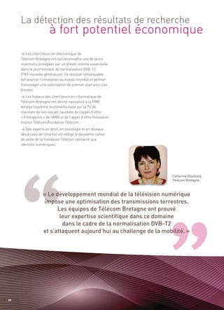 à fort potentiel économique
     La détection des résultats de recherche


     > Les chercheurs en électronique de
     Télécom Bretagne ont fait reconnaître une de leurs
     inventions protégées par un brevet comme essentielle
     dans le pool mondial de normalisation DVB-T2
     (TNT nouvelle génération). Ce résultat remarquable
     fait avancer l’innovation au niveau mondial et permet
     d’envisager une valorisation de premier plan pour ces
     brevets.
     > Les travaux des chercheurs en informatique de
     Télécom Bretagne ont donné naissance à la PME
     Amalys (système multimédia basé sur la TV de
     maintien du lien social), lauréate de l’appel d’offre
     « Emergence » de l’ANR et de l’appel d’offre Innovation
     Institut Télécom/Fondation Télécom.




                   « Le développement mondial de la télévision numérique
     > Des experts en droit, en sociologie et en réseaux




                    impose une optimisation des transmissions terrestres.
     des écoles de l’Institut ont rédigé le deuxième cahier




                         Les équipes de Télécom Bretagne ont prouvé
     de veille de la Fondation Télécom consacré aux
     identités numériques.




                          leur expertise scientifique dans ce domaine
                           dans le cadre de la normalisation DVB-T2
                   et s’attaquent aujourd’hui au challenge de la mobilité. »
                                                                     Catherine Douillard,
                                                                     Télécom Bretagne




48
 