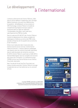 à l’international
Le développement


L’antenne californienne de l’Institut Télécom, créée
dans la Silicon Valley en collaboration avec Carnegie
Mellon University, a accueilli trois PME de notre
écosystème : ActiveNetwork, Le livre scolaire et
HPC Technology. L’Institut Télécom et le pôle de
compétitivité Cap Digital ont de plus signé un
partenariat dans le cadre de l’opération
« Ambassadeur des pôles » pour aider plus
spécifiquement les PME de ce pôle.
Dans le cadre de l’EIT KIC ICT Lab, l’Institut Télécom
soutient le déploiement d’un réseau européen de
développeurs d’affaires au service des PME et des
grandes entreprises de l’écosystème de la recherche
et de l’innovation.
                                                                       Sommaire




Grâce à son implication dans l’association des
Instituts Carnot sous le nom de « Institut Carnot
Télécom-Eurecom », l’Institut Télécom a développé
ses relations avec les instituts Fraunhofer allemands
dans le cadre de projets de recherche communs.
En 2010, l’Institut Télécom a participé au CeBit 2010 à
Hanovre (Allemagne), haut lieu européen de rencontre
des acteurs de l’innovation. Il y a présenté le projet
TOTEM commun aux Carnot français et aux instituts
Fraunhofer allemands.
Avec l’arrivée de l’école Sup’Com Tunis dans son
réseau d’écoles associées, l’Institut Télécom envisage
la duplication de son hub californien sur le continent
africain.




                           Le projet TOTEM, présenté au CeBit 2010
                 à Hanovre, est un exemple de projet commun entre
                    les Carnot français et les Fraunhofer allemands




                                                                              51
 