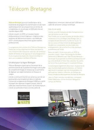 Télécom Bretagne


                                                          Une école verte
Télécom Bretagne poursuit l’amélioration de la            téléprésence immersive, obtenues par l’UEB dans le
lisibilité de ses programmes de formation en décrivant    cadre de son action campus numérique.
systématiquement ses programmes en termes de
compétences, en accord avec le CDIO dont elle est
membre depuis 2009.
                                                          L’année aura été marquée par des changements au
L’école a ouvert, en 2010, un nouveau master              sein de la direction de l’école.
professionnel en école d’ingénieur « Ingénierie des       Paul Friedel, qui occupait le poste de directeur de la
systèmes de télécommunications » accrédité par            recherche et de la stratégie chez Orange Labs, a
la CTI. L’école propose désormais quatre masters          remplacé André Chomette à la tête de l’école. Ce
professionnels.                                           dernier aura contribué à faire du développement
                                                          durable une composante incontournable des
La progression de la recherche à Télécom Bretagne se      enseignements, de la recherche et des pratiques
traduit par un flux important de thèses de doctorat,      quotidiennes de l’école.
une croissance des ressources externes, de nombreux       Dans cet esprit, l’école a accueilli, en 2010, la
                                                                                                              Sommaire




Un atout pour la région Bretagne
dépôts de brevets et de logiciels et l’accompagnement     première chaire « Green Technology for the Next
d’une vingtaine de projets de création d’entreprise       Generation of Wireless over Fiber Access Network »
dans ses incubateurs de Brest et Rennes.                  lancée par le groupement d’intérêt scientifique Siscom
                                                          qui a été attribuée à Trevor Hall, directeur du centre
                                                          de recherche en photonique à l’université d’Ottawa.
Télécom Bretagne a participé au lancement de la           L’école propose également désormais, en partenariat
première tranche de la plateforme Imagin’Lab du pôle      avec d’autres établissements brestois, un mastère
de compétitivité Images et réseaux qui lui permettra      spécialisé en énergies marines renouvelables et a
de déployer ses expérimentations en réseaux et            participé à la création, à Rennes, du Collège des
usages.                                                   hautes études du développement durable de Bretagne.
L’école a continué d’inscrire son action au sein de ses   Jean Le Traon, directeur entreprises, a remplacé
partenariats et principalement dans le cadre de           Gilbert Martineau comme directeur délégué du
l’Université européenne de Bretagne (UEB) qui a porté     campus de Rennes.
la plupart des réponses à appel à projets, dans le
cadre des investissements d’avenir du Grand emprunt.
L’école accueille désormais l’une des salles de




                                                                                                                     55
 