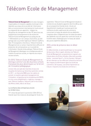 Télécom Ecole de Management

Télécom Ecole de Management forme des managers             septembre, Télécom Ecole de Management double le
responsables et innovants capables d’anticiper et de       nombre de ses étudiants apprentis (de 24 à 48) au sein
répondre aux enjeux de la société de l’information         de son programme Grande école. L’école est
dans un environnement international et multiculturel.      régulièrement classée par la presse parmi les
La singularité de son approche : intégrer les              meilleures écoles supérieures de commerce
disciplines du management et des TIC dans tous ses         concernant le niveau de salaires de ses diplômés :
programmes d’enseignement et de recherche.                 cinquième dans L’Expansion pour le niveau de salaire




                                                           2010, année de présence dans le débat
Télécom Ecole de Management accueille plus de              des diplômés trois ans après leur sortie de l’école, et




                                                           public.
1 100 étudiants sur son campus situé à Évry, qu’elle       huitième dans Challenges pour le niveau de salaire
partage avec sa jumelle ingénieure Télécom SudParis.       des jeunes diplômés débutants.
Avec 72 enseignants-chercheurs, Télécom Ecole de
Management est un acteur important de la diffusion et
production de connaissances sur la société de
l’information. Grande école publique, Télécom Ecole
                                                           En début d’année, en pleine polémique sur les quotas




En 2010, Télécom Ecole de Management se
distingue comme l’une des business schools
                                                                                                               Sommaire




de Management développe une stratégie poussée en
                                                           de boursiers, Denis Lapert, directeur de Télécom
matière d’ouverture sociale, en réponse aux enjeux
                                                           Ecole de Management, se positionne en signant une




françaises les plus dynamiques sur le terrain
                                                           tribune dans Les Échos intitulée « Boursiers grandes
sociaux actuels.




de l’innovation pédagogique.
                                                           écoles : comment faire ? ». En fin d’année, il fait part
                                                           de ses réserves sur les effets de l’ultraconcurrence et
                                                           des risques d’uniformisation dans les écoles de
                                                           commerce. De nouveau, Les Échos reprennent sa
                                                           tribune « Sauvons nos écoles de commerce ».
L’école crée une salle des marchés et lance de
nouvelles formations qui feront leur première rentrée
en 2011 : un Executive MBA, pour les cadres en
activité, le mastère spécialisé management de
l’innovation, intrapreneuriat et entrepreneuriat (M2IE),




La confiance des entreprises encore
et cinq cursus bidiplômants « ingénieur-manager »




au rendez-vous.
avec Télécom SudParis, Télécom Lille1 et les écoles
des Mines d’Alès, Albi et de Douai.




TF1 choisit de parrainer la promotion 2010-2013 et
Vivendi rejoint les instances de pilotage de l’école. En




                                                                                                                      57
 