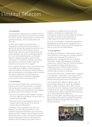 l’Institut Télécom


   > L’innovation                                             s’achève par un voyage d’études. En 2010, les
                                                              étudiants ont travaillé sur le thème de la cité
   Les programmes proposés par la Fondation Télécom
                                                              numérique et sont partis en Asie (à Séoul et Shanghai)
   accompagnent la politique de transfert et d’innovation
                                                              rencontrer les grands acteurs industriels et
   de l’Institut Télécom et favorisent les rencontres entre
                                                              académiques en lien avec le thème d’étude.
   grandes entreprises, start-up et laboratoires de
   recherche.                                                 Par ailleurs, la Fondation a financé des équipements
                                                              pédagogiques de pointe comme l’équipement de la
   En 2010, quatre projets, dits de maturation



                                                              > La prospective
                                                              salle des marchés de Télécom Ecole de Management
   d’innovations, ont été cofinancés pour tester le
                                                              grâce à un don de la Société Générale.
   potentiel de transfert de résultats de recherche issus
   des laboratoires de l’Institut Télécom, dans les
                                                                                                                   Sommaire




   domaines de la 3D, de la sécurité des données, des
   réseaux optiques, des services multimédias pour le         Les réflexions prospectives menées dans le cadre du
   lien social, et des radiofréquences. La Fondation          Think Tank Futur numérique de la Fondation Télécom
   Télécom a également publié un cahier de veille             ont abouti, pour le groupe TIC et Santé, à la
   scientifique sur le thème des identités numériques         publication d’un ouvrage Des TIC pour la santé et
   puis organisé un séminaire d’experts entre les             l’autonomie : guide méthodologique à l’usage des
   entreprises et les auteurs de ce rapport.                  investisseurs, maîtres d’œuvre et maîtres d’ouvrage et
                                                              pour le groupe Confiance numérique à une
   Enfin, l’opération Triptyque a réuni cette année encore,   collaboration avec la FING (Fondation Internet
   sous l’égide de la Fondation, grands partenaires           nouvelle génération) sur le nouveau statut de la
   industriels, PME et chercheurs de l’Institut Télécom,      confiance dans l’économie numérique.
   pour des présentations scientifiques et des rencontres
   chercheurs-entreprises. Les thématiques du                 Une nouvelle thématique « Transformation numérique
   Cloud Computing, du Cross Media et des objets


   > La formation
                                                              et management » a par ailleurs été lancée en 2010
   communicants ont été retenues pour 2010.                   mobilisant plus particulièrement les collaborateurs
                                                              RH des entreprises partenaires de la Fondation.
                                                              La formule des petits-déjeuners débats autour de
   Les actions de la Fondation dans le domaine de la          personnalités influentes du monde du numérique
   formation sont très riches et variées. La Fondation        testée en 2009, a été pérennisée en 2010. Suite au
   offre des bourses d’excellence pour les étudiants          succès de la formule, saluée par ses participants pour
   étrangers et des bourses sociales pour accompagner         la diversité de ses sujets technologiques ou sociétaux,
   les politiques de l’Institut Télécom. En 2010 :            ces échanges sont depuis septembre 2010 retransmis
                                                              sur la chaîne http://institut-telecom.tv.
   – 38 bourses d’excellence à des étudiants étrangers
                                                              Parmi les invités 2010 : Jean Prévost (groupe Casino),
     en cursus ingénieur et en Master of Science pour un
                                                              Richard Harper (Microsoft Cambridge), Pierre Gattaz
     montant total de 340 K€ ;
                                                              (Radiall SA), Bernard Stiegler (IRI), Pascal Daloz
   – 5 bourses sociales à des étudiants méritants de          (Dassault Systems)…
     Télécom Lille1 et de la filière TIC et Santé de
     l’Institut Télécom à Montpellier.
   La Fondation œuvre également pour offrir aux
   étudiants, au travers du programme First, une
                                                                                     Les petits-déjeuners débats



   expérience unique de collaboration avec les grands
   partenaires de la Fondation. Trente étudiants ont été
   sélectionnés dans ce cadre. Ce programme prévoit la
   réalisation de projets tutorés par les partenaires
   fondateurs de la Fondation sur plusieurs mois et

                                                                                                                          61
 