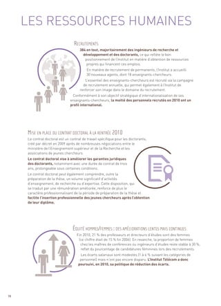 LES RESSOURCES HUMAINES

                                      384 en tout, majoritairement des ingénieurs de recherche et
                                        développement et des doctorants, ce qui reflète le bon
                                         positionnement de l’Institut en matière d’obtention de ressources
                                          propres qui financent ces emplois.
                                           En matière de recrutement de permanents, l’Institut a accueilli
                                           30 nouveaux agents, dont 18 enseignants-chercheurs.
                                         L’essentiel des enseignants-chercheurs est recruté via la campagne
                                        de recrutement annuelle, qui permet également à l’Institut de
                                      renforcer son image dans le domaine du recrutement.
                                 Conformément à son objectif stratégique d’internationalisation de ses
                                enseignants-chercheurs, la moitié des personnels recrutés en 2010 ont un
                                profil international.




     Le contrat doctoral est un contrat de travail spécifique pour les doctorants,
     créé par décret en 2009 après de nombreuses négociations entre le
     ministère de l’Enseignement supérieur et de la Recherche et les
     associations de jeunes chercheurs.
     Le contrat doctoral vise à améliorer les garanties juridiques
                                  RECRUTEMENTS




     des doctorants, notamment avec une durée de contrat de trois
     ans, prolongeable sous certaines conditions.
     Le contrat doctoral peut également comprendre, outre la
     préparation de la thèse, un volume significatif d’activités
     d’enseignement, de recherche ou d’expertise. Cette disposition, qui
     se traduit par une rémunération améliorée, renforce de plus le
     caractère professionnalisant de la période de préparation de la thèse et
     facilite l’insertion professionnelle des jeunes chercheurs après l’obtention
     de leur diplôme.




                                    Fin 2010, 21 % des professeurs et directeurs d’études sont des femmes
                                     (ce chiffre était de 15 % fin 2006). En revanche, la proportion de femmes
                                      chez les maîtres de conférences ou ingénieurs d’études reste stable à 30 %,
     MISE EN PLACE DU CONTRAT DOCTORAL À LA RENTRÉE 2010




                                       reflet du pourcentage de candidatures féminines lors des recrutements.
                                      Les écarts salariaux sont modestes (1 à 4 % suivant les catégories de
                                      personnel) mais n’ont pas encore disparu. L’Institut Télécom a donc
                                     poursuivi, en 2010, sa politique de réduction des écarts.
                                  ÉQUITÉ HOMMES/FEMMES : DES AMÉLIORATIONS LENTES MAIS CONTINUES




70
 