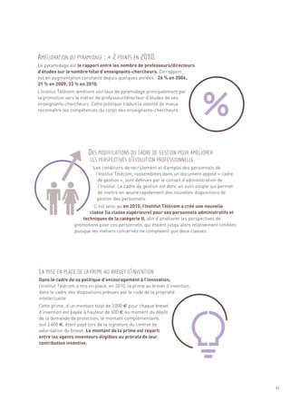 Le pyramidage est le rapport entre les nombre de professeurs/directeurs
d’études sur le nombre total d’enseignants-chercheurs. Ce rapport
est en augmentation constante depuis quelques années : 26 % en 2006,
31 % en 2009, 33 % en 2010.
L’Institut Télécom améliore son taux de pyramidage principalement par
la promotion vers le métier de professeur/directeur d’études de ses
enseignants-chercheurs. Cette politique traduit la volonté de mieux
reconnaître les compétences du corps des enseignants-chercheurs.
                                                                                                   Sommaire




                          Les conditions de recrutement et d’emploi des personnels de
                           l’Institut Télécom, rassemblées dans un document appelé « cadre
                            de gestion », sont définies par le conseil d’administration de
                             l’Institut. Le cadre de gestion est donc un outil souple qui permet
                             de mettre en œuvre rapidement des nouvelles dispositions de
                            gestion des personnels.
                          C’est ainsi qu’en 2010, l’Institut Télécom a créé une nouvelle
AMÉLIORATION DU PYRAMIDAGE : + 2 POINTS EN 2010.




                        classe (la classe supérieure) pour ses personnels administratifs et
                     techniques de la catégorie II, afin d’améliorer les perspectives de
                 promotions pour ces personnels, qui étaient jusqu’alors relativement limitées
                 puisque les métiers concernés ne comptaient que deux classes.




Dans le cadre de sa politique d’encouragement à l’innovation,
l’Institut Télécom a mis en place, en 2010, la prime au brevet d’invention,
dans le cadre des dispositions prévues par le code de la propriété
intellectuelle.
                        DES MODIFICATIONS DU CADRE DE GESTION POUR AMÉLIORER




Cette prime, d’un montant total de 3 000 € pour chaque brevet
                         LES PERSPECTIVES D’ÉVOLUTION PROFESSIONNELLE




d’invention est payée à hauteur de 600 € au moment du dépôt
de la demande de protection, le montant complémentaire,
soit 2 400 €, étant payé lors de la signature du contrat de
valorisation du brevet. Le montant de la prime est réparti
entre les agents inventeurs éligibles au prorata de leur
contribution inventive.
LA MISE EN PLACE DE LA PRIME AU BREVET D’INVENTION




                                                                                                          71
 
