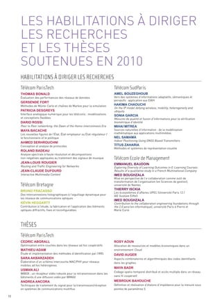 LES HABILITATIONS À DIRIGER
     LES RECHERCHES
     ET LES THÈSES
     SOUTENUES EN 2010

     Évaluation des performances des réseaux de données                     Vers des systèmes d’informations adaptatifs, sémantiques et
                                                                            pervasifs : application aux EIAH

                                                                            On the IP model defying wireless, mobility, heterogeneity and
     Méthodes de Monte-Carlo et chaînes de Markov pour la simulation
                                                                            ubiquity
     Interface analogique numérique pour les télécoms : modélisations
     et conceptions flexibles                                               Mesures de qualité et fusion d’informations pour la vérification
                                                                            biométrique d’identité
     Peer to Peer networking: the Dawn of the Homo-interconnexis Era
                                                                            Sources naturelles d’information : de la modélisation
     Les nouvelles figures de l’État, État-employeur ou État-régulateur /   mathématique aux applications multimédias
     le fonctionnaire et le politique
                                                                            Indoor Positioning Using GNSS Based Transmitters
     Conception et analyse de protocoles
                                                                            Méthodes et systèmes de représentation visuelle

     Analyse spectrale à haute résolution et décompositions
     non-négatives appliquées au traitement des signaux de musique

     Routing and Traffic Engineering for Networks                           Exploring Diversity of Learning Outcomes in E-Learning Courses:
                                                                            Results of a qualitative study in a French Multinational Company
     HABILITATIONS À DIRIGER LES RECHERCHES




     Interactive Multimedia Content
                                                                            Mise en perspective de l’e-collaboration comme outil de
     Télécom ParisTech                                                      Télécom SudParis




                                                                            transformation de l’organisation (en Sciences de gestion),
                                                                            université de Nantes
     Thomas Bonald                                                          amel BouZeGhouB




                                                                            Les écosystèmes d’affaires UPEC (Université Paris 12 /
     Des interconnexions holographiques à l’aiguillage dynamique pour
     Gersende ForT




                                                                            IAE Gustave Eiffel)
                                                                            haKima chaouchi




     les réseaux de communications optiques
                                                                            Contribution to the collaboration engineering foundations through
     PaTricia desGreys




     Contribution à l’étude, la fabrication et l’application des éléments   the 2.0 aera (en informatique), université Paris 6 Pierre et
                                                                            sonia Garcia




     optiques diffractifs, fixes et reconfigurables                         Marie Curie
     dario rossi
                                                                            mihai miTrea
     maya Bacache

                                                                            nel samama
     ahmed serhrouchni
                                                                            TiTus Zaharia
     roland Badeau




     Optimisation entre couches dans les réseaux ad hoc coopératifs         Allocation de ressources et modèles économiques dans un
                                                                            environnement Cloud
                                                                            Télécom Ecole de Management




     Étude et implémentation des méthodes d’identification par l’IRIS
     Jean-louis rouGier                                                     emmanuel Baudoin




                                                                            Aspects combinatoires et algorithmiques des codes identifiants
     Élaboration d’un schéma intercouche MAC/PHY pour réseaux               dans les graphes
     mobiles ad hoc hétérogènes
     Jean-claude duFourd
                                                                            imed BouGhZala




                                                                            Codage spatio-temporel distribué et accès multiple dans un réseau
     WIBOX : un récepteur vidéo robuste pour la retransmission dans les
                                                                            sans fil coopératif
     Télécom Bretagne




     bâtiments d’une diffusion vidéo par WIMAX
                                                                            Thierry iscKia
     Bruno Fracasso




     Techniques de traitement du signal pour la transmission/réception      Définition et réalisation d’étalons d’impédance pour la mesure sous
     en systèmes de communications multiflux                                pointes de paramètres S
                                                                            imed BouGhZala
     Kévin heGGarTy




     THÈSES
     Télécom ParisTech
     cedric aBGrall                                                         rosy aoun

     maThieu adam
                                                                            david auGer
     sara aKBarZadeh

                                                                            maya Badr
     usman ali


     andrea ancora                                                          meBrouK Bahouche



72
 