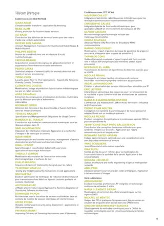 Co-délivrance avec l’ED SICMA


Codélivrance avec l’ED MATISSE                                        Intégration d’extrémités radiofréquences millimétriques pour les
                                                                      réseaux de communication en environnement indoor

Complex wavelet transform : application to denoising                  Intégration hybride de front-ends millimétriques pour
                                                                      applications WLAN en environnement domestique à 60 Ghz
Privacy protection for location-based services
                                                                      Microtechnologie optoélectronique incluant des
Contribution à la définition de formes d’ondes pour les radars        matériaux mésomorphes
d’aide à la conduite automobile
                                                                      Advanced Hybrid-ARQ Receviers for Broadband MIMO
A Smart Management Framework for Multihomed Mobile Nodes &            communications
Mobile Routers
                                                                      Modélisation, impact et gestion du risque de pandémie de grippe en
Gestion de la mobilité dans une architecture d’accès                  assurance prévoyance dans le cadre de solvabilité 2
multitechnologies
                                                                      Subband temporal envelopes of speech signal and their centrale
                                                                      role in robust ASR and perceptually-motivated speech signal
                                                                      processing
Acquisition et poursuite des signaux de géopositionnement et
suppression d’interférences en radio-astronomie

                                                                      Transmission de données et algorithmes de détection avancés pour
Statistical analysis of network traffic for anomaly detection and     le HSUPA
quality of service provisioning
                                                                                                                                        Sommaire




                                                                      Composants à cristaux liquides nématiques adressés par
Locality-aware Peer-to-Peer Applications : Towards the Networks-      électrodes résistives en polymère conducteur et applications
Friendly Content Distribution
Télécom Bretagne                                                      nolWenn cailleT




                                                                      Création et sécurisation des services télécoms fixes et mobiles sur IP
Modélisation, pistage et prédiction d’une situation météorologique
vue par un radar aéroporté
ioana adam




                                                                      Interprétation sémantique des exigences pour l’enrichissement de
                                                                      chrisToPhe calveZ




                                                                      la traçabilité et pour l’amélioration des architectures de systèmes
Extraction de connaissances et indexation de données multimédia       complexes
naBil aJam




pour la détection anticipée d’événements
                                                                      olivier casTany




indésirables                                                          Contribution à la modélisation CEM en milieu ferroviaire : influence
ali BaZZi




                                                                      de l’infrastructure
Détection des horizons et des discontinuités et fusion d’attributs
                                                                      houda chaFnaJi




dans les images sismiques                                             Conception d’un système d’apprentissage et de travail pervasif et
rayene Ben rayana




                                                                      adaptatif fondé sur un modèle de scénario
Specification and Management of Obligations for Usage Control
                                                                      marine corlosQueT




                                                                      Étude et conception d’amplificateurs à combinaison spatiale (3D) de
PhiliPPe BerTin




Contribution aux études en communications numériques pour les         puissance en bande Ka
                                                                      Thanh do conG




réseaux optiques sans fil
                                                                      Contribution à la conception d’antennes millimétriques pour
Fadoua Brahim




                                                                      systèmes intégrés sur Silicium – Application aux radars
Indexation de l’information médicale. Application à la recherche
                                                                      automotives courte et longue portée
d’images et de vidéos par le contenu
                                                                      messaoud el Jamai
Pedro casas




Response policies and counter-measures : management of service
                                                                      Codage spatio-temporel optimisé pour une concaténation série
dependencies and intrusion and reaction impacts
                                                                      avec les codes correcteurs d’erreurs
                                                                      nicolas Fraval
yiPinG chen




                                                                      Jeux différentiels à information imparfaite
Apprentissage et classification faiblement supervisée :
application en acoustique halieutique
                                                                      Genres, points de vue et rythmes pour la modélisation de
                                                                      aBdallah handoura
clémenTine cosTes




                                                                      l’expressivité dans la synthèse de la parole. Application à des
Modélisation et simulation de l’interaction entre onde                corpus textuels
                                                                      eric le Pors




électromagnétique et surfaces de mer
                                                                      Optical architecture and traffic engineering in optical metropolitan
anas dahaBiah




Séquences binaires et traitements du signal pour les radars           networks
                                                                      maria aleJandra mora riveros




Testing and modeling security mechanisms in web applications          Décodage conjoint source/canal des codes entropiques. Application
                                                                      à la transmission d’images
noomane drissi
                                                                      cuonG Pham nGuyen




Étude et optimisation de techniques de réduction de bruit impulsif
                                                                      Hors codélivrance
pour transmissions haut débit sur lignes à courants porteurs en
contexte résidentiel
yehia el raKaiBy




                                                                      Étude de nouvelles architectures RF intégrées en technologie
                                                                      nicolas Picard




                                                                      multicouche en bandes C et Ka
A Model-driven Feature-based Approach to Runtime Adaptation of
mamdouh el TaBach




Distributed Software Architectures
                                                                      Modélisation et correction des effets ionosphériques sur les
                                                                      yenny consTanZa PinTo BallesTeros




                                                                      signaux GNSS
Architectures pour la fourniture de services multimédias dans un
said Jai andalousi




contexte de mobilité de session interréseau et interterminaux
                                                                      Usages des TIC et pratiques d’empowerment des personnes en
                                                                      situation de disqualification sociale dans les EPN Bretons
Reliable context aware security policy deployment - applications to
                                                                      mohamad sayed hassan
niZar Kheir




IPV6 environments                                                     Développement de méthodes numériques pour le CAO et de
                                                                      nouvelles technologies pour les circuits aux longueurs d’ondes
Improving Efficiency of Tunneling Mechanisms over IP Networks
                                                                      anne souQuiere




                                                                      millimétriques
riWal leForT
                                                                      iona suciu
ThiBaulT lurTon

                                                                      BoGdan uŠĆumliĆ
Khalid minaoui

TeJeddine mouelhi                                                     amin ZriBi

ndo GaëTan

                                                                      adonis BiKiny
an PhunG-Khac
                                                                      maria clemenTe sierro
dominiQue Pichon
                                                                      micKaël le menTec
sTere Preda
                                                                      GriGory iBrahim massy sancheZ

PriyanKa raWaT


                                                                                                                                               75
 