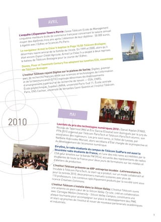 2010
                                                                              Management
                                                              com Ecole de
                                            rin classe Télé                        laire annuel
                        sion-Towers P
       quête L’Expan
                                         er
                                                                   ncernant le sa
                                                 ce française co                       0 euros,
  L’en                        ole de commer                          diplôme : 50 00
  cinquièm   e meilleure éc                         ention de leur
                                    s après l’obt
                 plômés trois an
   moyen des di                       ces Po Paris.
                                                                                Bretagne,
                                                              10,50 Télécom
                      dhec et Scien
   à égalité avec l’E
                                      ’h ba  ptise le Pogo                      , alors qu’il
       navigateur A
                      rmel le Cléac                            n 1999 et 2000
   Le                                       ille de l’école. E                         reprises
                            iral de la flott                        a skippé à deux
         rmais navire am            gricole, Arm    el Le Cléac’h
                   spoir Crédit A
    déso
    était encore E
                                                                l’Edhec.
                                             ur la course de
                      léco m Bretagne po                                              essaimage
    le bateau de Té                                                  lunettes E3S,
                                     Century Fox      adoptent les
                    et Twentieth
     Disney, Pixar
                     retagne                                                                 ier
     de Télécom B                                                         y. Digiteo, prem
                                                         ateau de Sacla                          n
                                    Digiteo sur le
                                                       pl                       de l’informatio
                   lécom rejoint                              et technologies
     L’Institut Té                           aux sciences                 ablissements
                           français dédié                 sormais dix ét
      parc  de recherche               C) regroupe dé
                       unication (STI                                      EA, CNRS,
      et de la comm                                        de renom — C
                                 eur et  de recherche                       11, École cent
                                                                                            rale
      d’enseig  nement supéri                            ersité Paris-Sud                   lécom.
                                      ec, INRIA, univ                       et l’Institut Té
       École polyte chnique, Supél              Versailles S aint-Quentin
                           n, université de
                                                                                                                             Sommaire




       Par is, ENS Cacha
                               AVRIL




                                         Lauréats du pr
                                                          ix des techno
                                        Nicolas de Ta                      logies numér
                                                       vernost (M6) et                      iques 2010 : D
                                        PTN 2010 orga                      Éric Garcia (C                   aniel Kaplan (F
                                                         nisé par Téléco                   ovalia) sont di                    ING),
                                        association de                      m ParisTech et                 stingués par le
                                                       s ingénieurs.                           Télécom Paris                 jury du
                                        Nathalie Kosci                   Les prix sont                         Tech alumni,
                                                        usko-Morizet                     remis, à l’hôtel                      son
                                       du développem                    , alors secrétai                   de Lassay, pa
                                                        ent de l’écono                    re d’État char                  r
                                                                          mie numérique                   gée de la pros
                                                                                             .                            pective et
                                       EvryOne, la ra
                                                       dio étudiante
                                      deuxième radi                      du campus de
                                                       o étudiante de                     Télécom Sud
                                      CSA pour ém                         France, et l’u                  Paris est auss
                                                    ettre sur la ba                       ne des très ra                  i la
                                      étudiantes de                  nde FM (95.4)                        res accréditées
                                                     toute la France                  , accueille des                        par le
                                     d’ateliers de pr                    pour deux jour                représentants
                                                      oduction.                            s de formatio                de radios
                                                                                                          ns sur les méd
                                                                                                                           ias et
                                     L’Institut Téléc
                                                      om présente
                                    Incubée à Télé                    sa 400 entrep
                                                     com ParisTech                       rise incubée
                                    pour la rentré                     , la start-up a                  : Lelivrescola
                                                   e 2010, deux pr                       produit, sur un               ire.fr.
                                   110 professeur                    emiers manue                         mode collabo
                                                    s. Les conten                       ls scolaires av                  ratif et
                                   licence Creativ                  us spécifiquem                      ec plus de
                                                    es Commons.                        ent produits pa
                                                                                                         r la société so
                                                                                                                         nt sous
                                  L’Institut Téléc
                                                    om s’installe
                                                                    dans la Silicon
                                  une antenne en                                        Valley. L’Institu
                                                                      la Silicon Valle
                                                     plein cœur de
                                  avec Carnegie                                         y. Ce site, créé
                                                                                                          t Télécom ouvr
                                                   Mellon Univers                                                          e
                                                                    ity - Silicon Va
                                                                                      lley Campus,
                                 plaque tourna                                                            en collaboratio
                                                  nte pour acco                                                            n
                                 et start-up pr                   mpagner sur                         constituera un
                                                    MAI




                                                 oches de l’Ins                    place le dévelo                    e
                                 et industriels.                titut et nouer                      ppement des
                                                                                  de nouveaux pa                    PME
                                                                               e




                                                                                                    rtenariats acad
                                                                                                                     émiques


                                                                                                                                       7
 