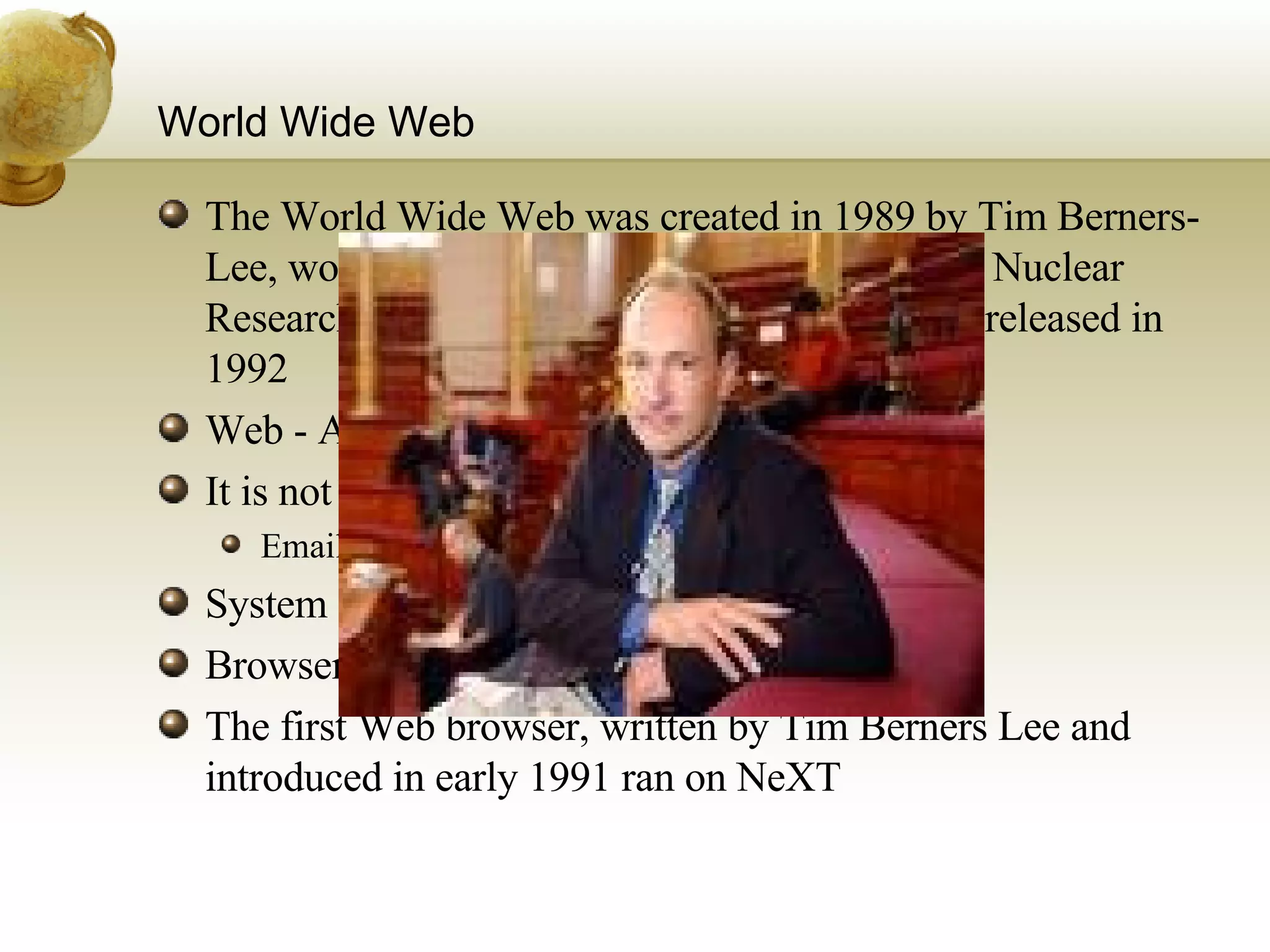 World Wide Web The World Wide Web was created in 1989 by Tim Berners-Lee, working at the European Organization for Nuclear Research (CERN) in Geneva, Switzerland and released in 1992  Web - Accessing information over internet It is not Internet – Network of networks Email (SMTP), File sharing (FTP) System of interlinked documents Browser / Web Browser The first Web browser, written by Tim Berners Lee and introduced in early 1991 ran on NeXT 