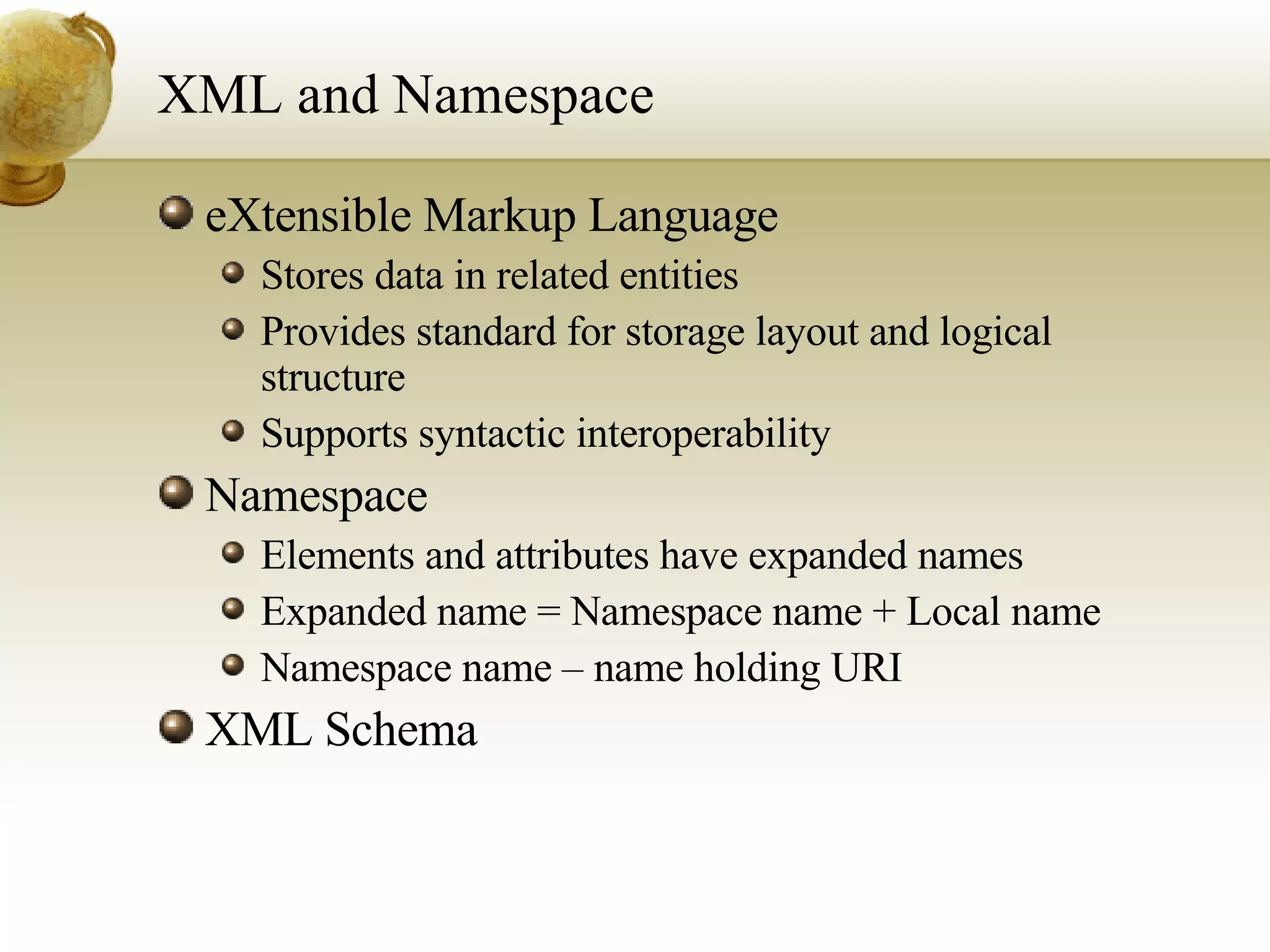 XML and Namespace eXtensible Markup Language Stores data in related entities Provides standard for storage layout and logical structure Supports syntactic interoperability Namespace Elements and attributes have expanded names Expanded name = Namespace name + Local name Namespace name – name holding URI XML Schema 