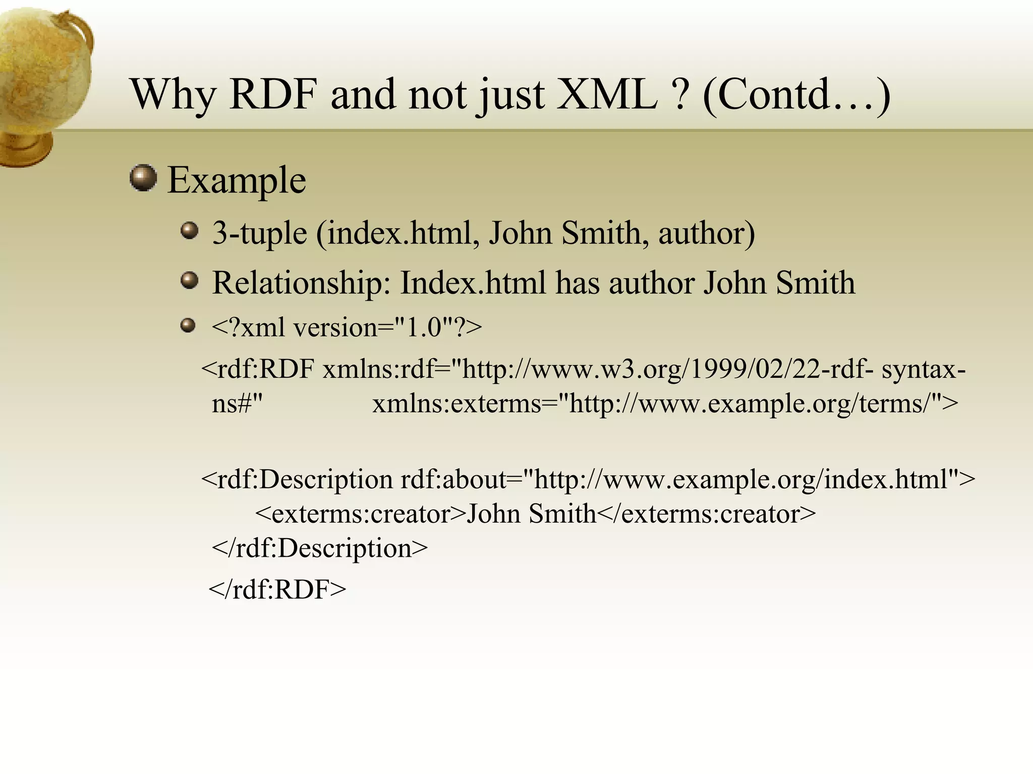 Why RDF and not just XML ? (Contd…) Example 3-tuple (index.html, John Smith, author) Relationship: Index.html has author John Smith <?xml version=&quot;1.0&quot;?> <rdf:RDF xmlns:rdf=&quot;http://www.w3.org/1999/02/22-rdf- syntax-ns#&quot;  xmlns:exterms=&quot;http://www.example.org/terms/&quot;>   <rdf:Description rdf:about=&quot;http://www.example.org/index.html&quot;>  <exterms:creator>John Smith</exterms:creator>  </rdf:Description> </rdf:RDF>  