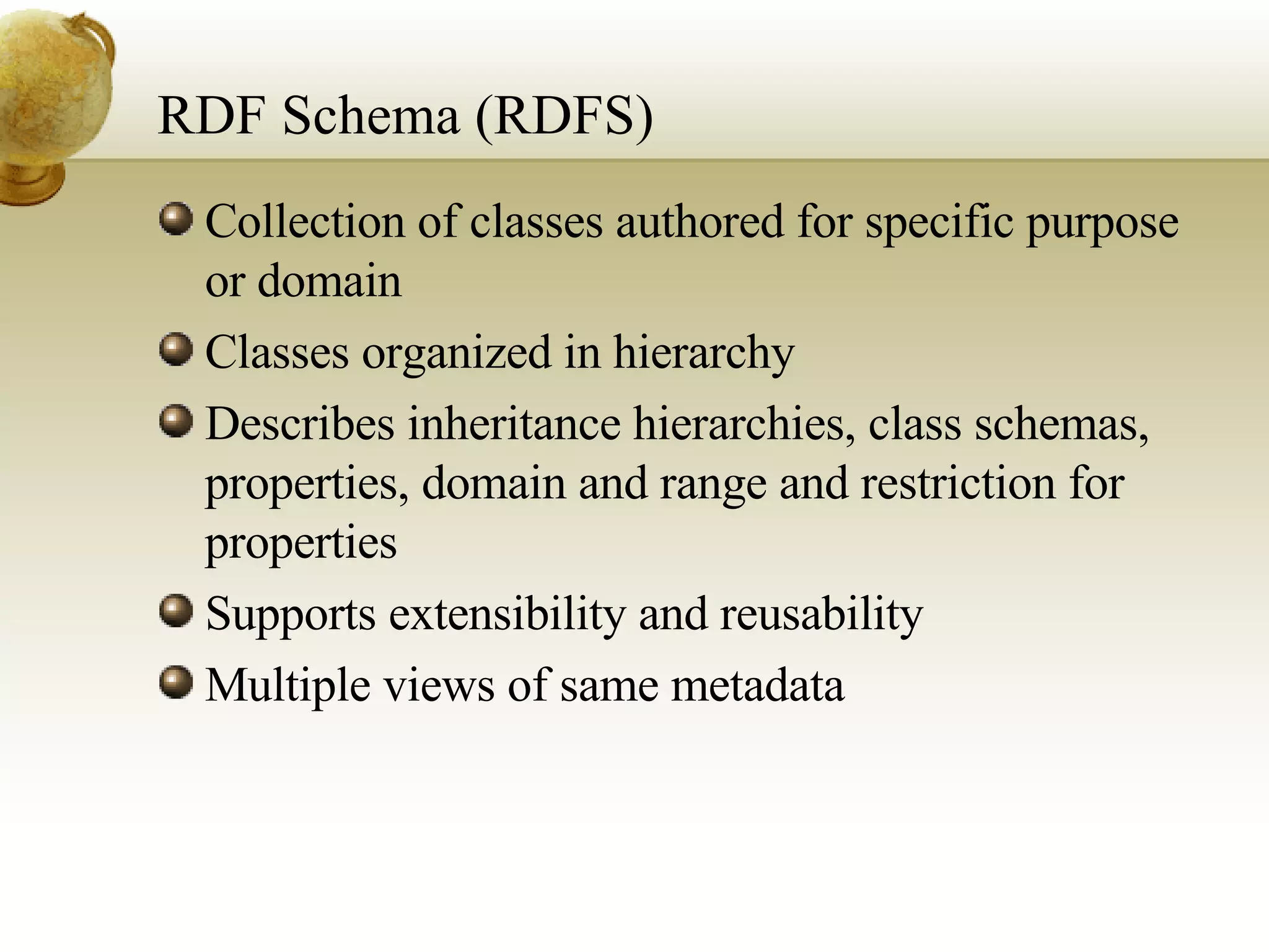 RDF Schema (RDFS) Collection of classes authored for specific purpose or domain Classes organized in hierarchy Describes inheritance hierarchies, class schemas, properties, domain and range and restriction for properties  Supports extensibility and reusability Multiple views of same metadata 