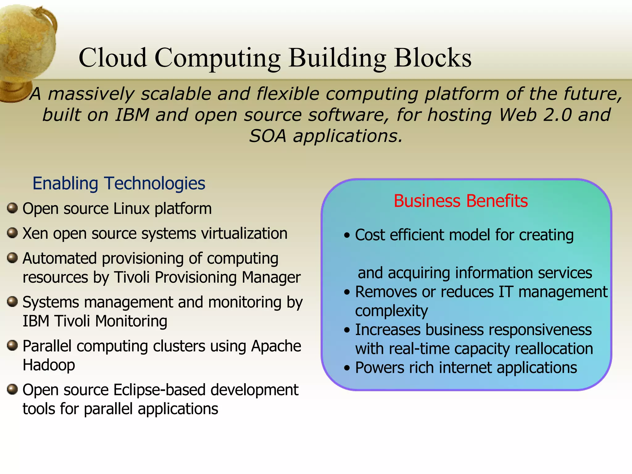 Cloud Computing Building Blocks  A massively scalable and flexible computing platform of the future,   built on IBM and open source software, for hosting Web 2.0 and SOA applications. Business Benefits Cost efficient model for creating  and acquiring information services Removes or reduces IT management complexity Increases business responsiveness with real-time capacity reallocation Powers rich internet applications Enabling Technologies Open source Linux platform Xen open source systems virtualization Automated provisioning of computing resources by Tivoli Provisioning Manager Systems management and monitoring by IBM Tivoli Monitoring Parallel computing clusters using Apache Hadoop  Open source Eclipse-based development tools for parallel applications 