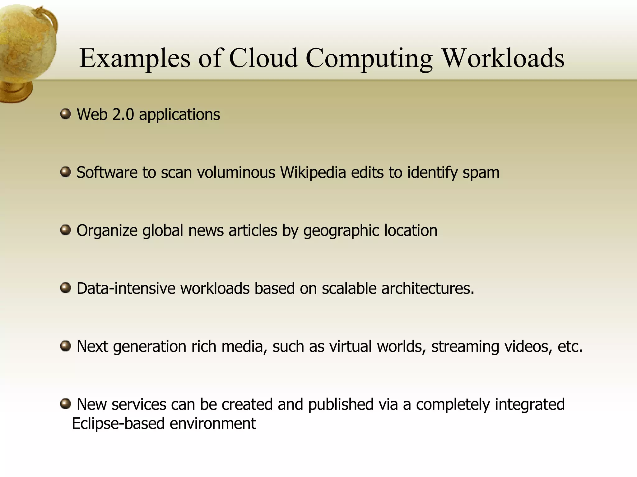 Examples of Cloud Computing Workloads Web 2.0 applications Software to scan voluminous Wikipedia edits to identify spam Organize global news articles by geographic location Data-intensive workloads based on scalable architectures. Next generation rich media, such as virtual worlds, streaming videos, etc. New services can be created and published via a completely integrated Eclipse-based environment 