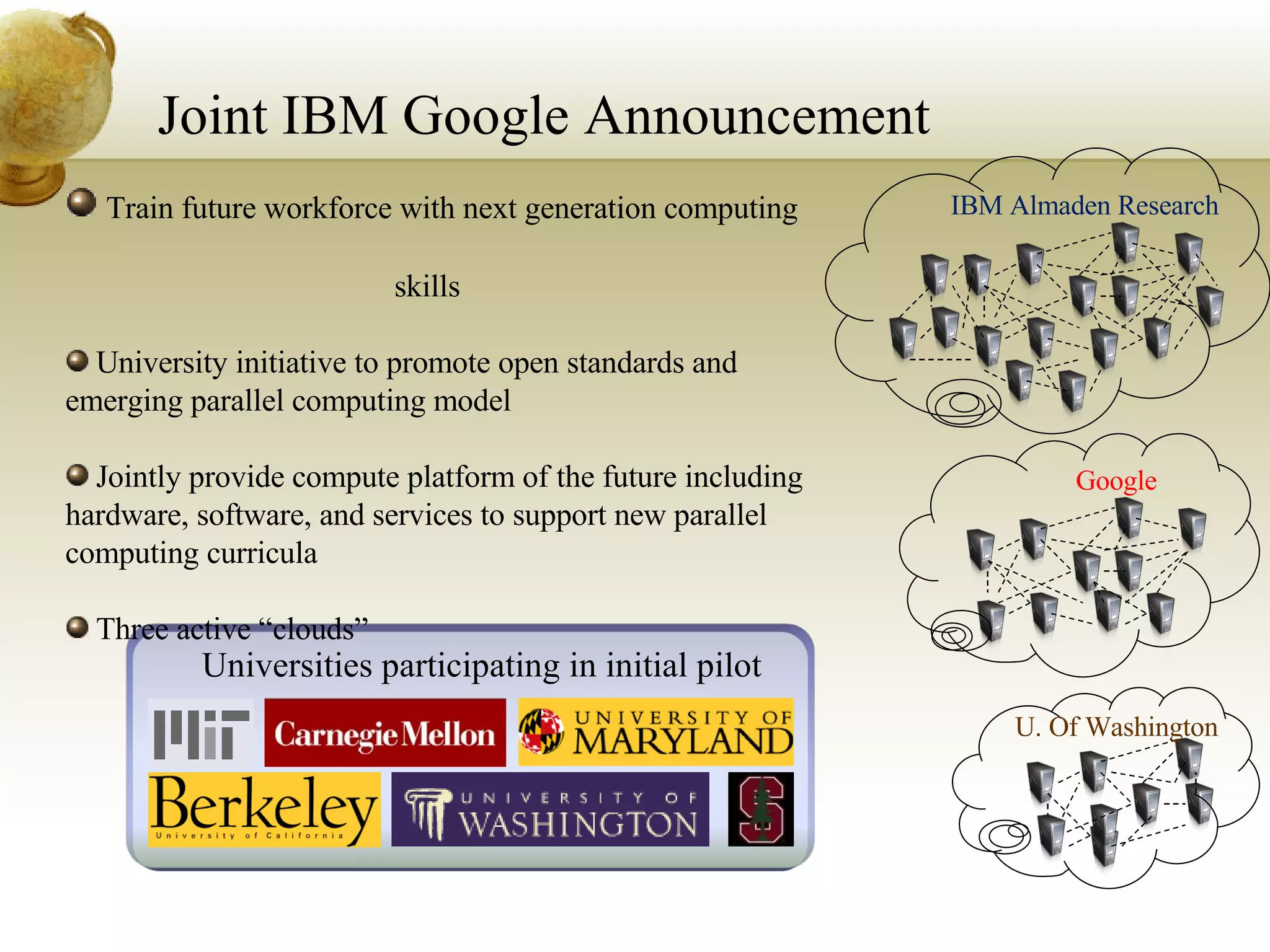 Joint IBM Google Announcement IBM Almaden Research Universities participating in initial pilot Train future workforce with next generation computing  skills  University initiative to promote open standards and emerging parallel computing model Jointly provide compute platform of the future including hardware, software, and services to support new parallel computing curricula  Three active “clouds” Google U. Of Washington 
