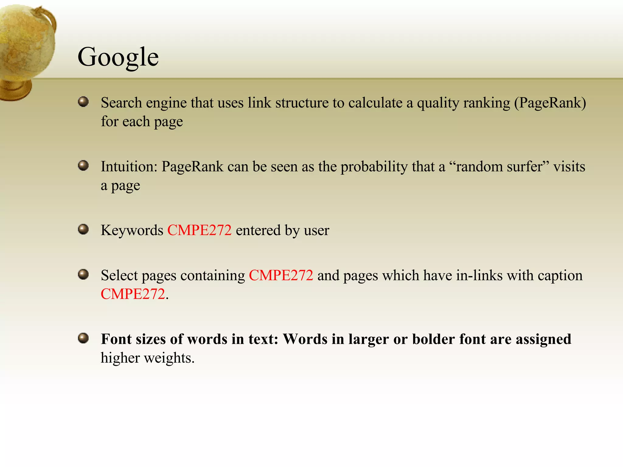 Google Search engine that uses link structure to calculate a quality ranking (PageRank) for each page Intuition: PageRank can be seen as the probability that a “random surfer” visits a page Keywords  CMPE272  entered by user Select pages containing  CMPE272  and pages which have in-links with caption  CMPE272 . Font sizes of words in text: Words in larger or bolder font are assigned  higher weights. 