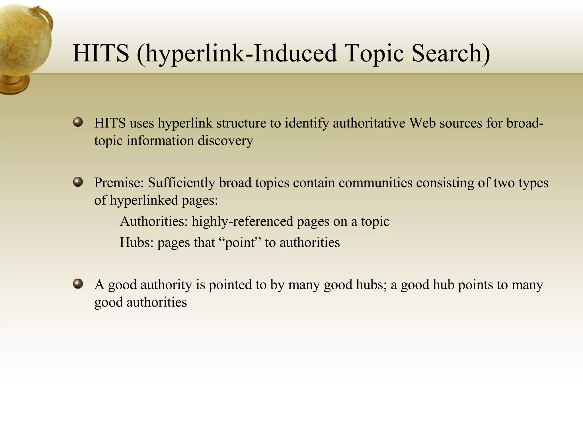 HITS (hyperlink-Induced Topic Search) HITS uses hyperlink structure to identify authoritative Web sources for broad-topic information discovery Premise: Sufficiently broad topics contain communities consisting of two types of hyperlinked pages: 􀂄  Authorities: highly-referenced pages on a topic 􀂄  Hubs: pages that “point” to authorities A good authority is pointed to by many good hubs; a good hub points to many good authorities 