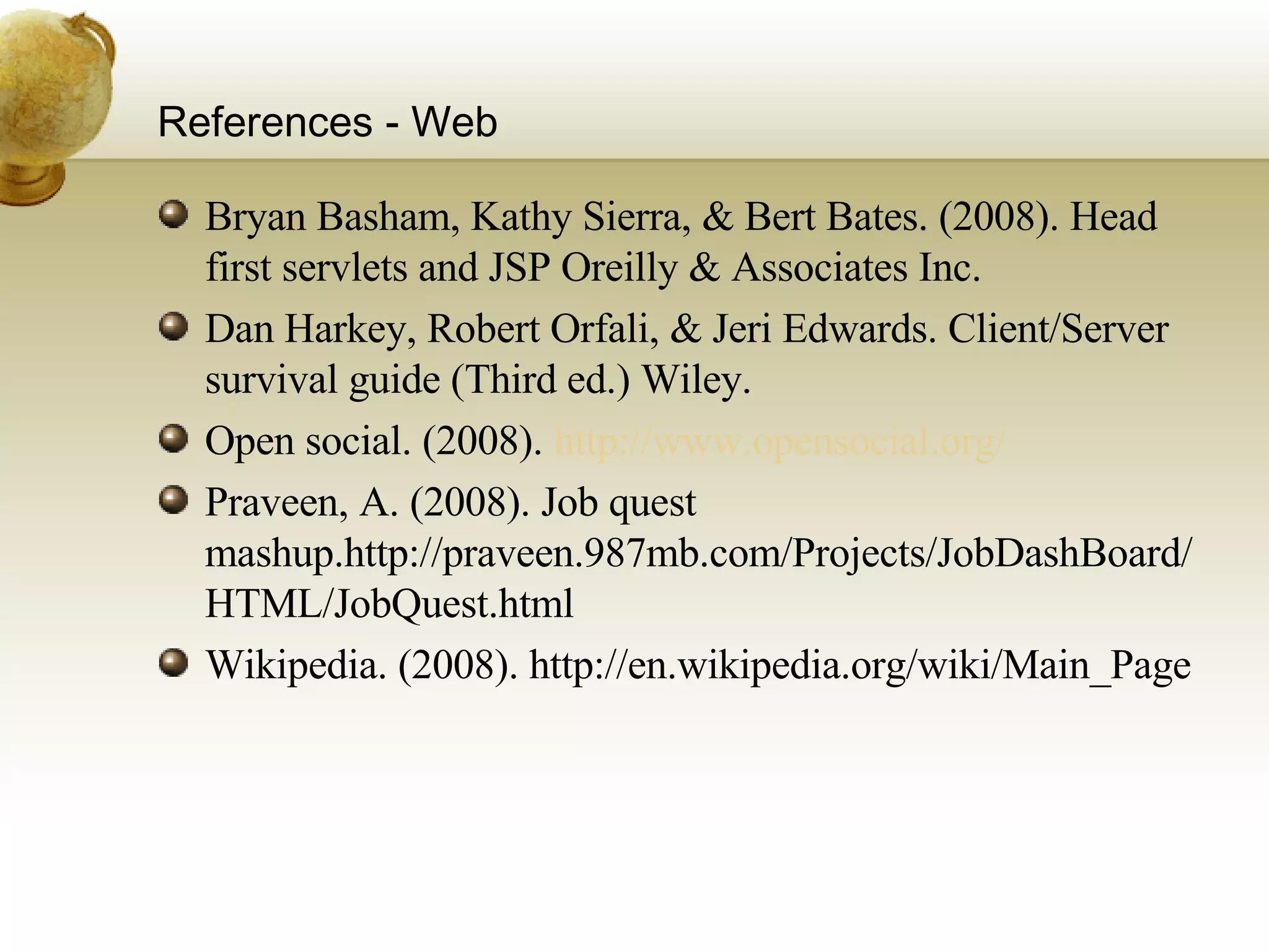 References - Web Bryan Basham, Kathy Sierra, & Bert Bates. (2008). Head first servlets and JSP Oreilly & Associates Inc. Dan Harkey, Robert Orfali, & Jeri Edwards. Client/Server survival guide (Third ed.) Wiley. Open social. (2008).  http://www.opensocial.org/ Praveen, A. (2008). Job quest mashup.http://praveen.987mb.com/Projects/JobDashBoard/HTML/JobQuest.html Wikipedia. (2008). http://en.wikipedia.org/wiki/Main_Page 