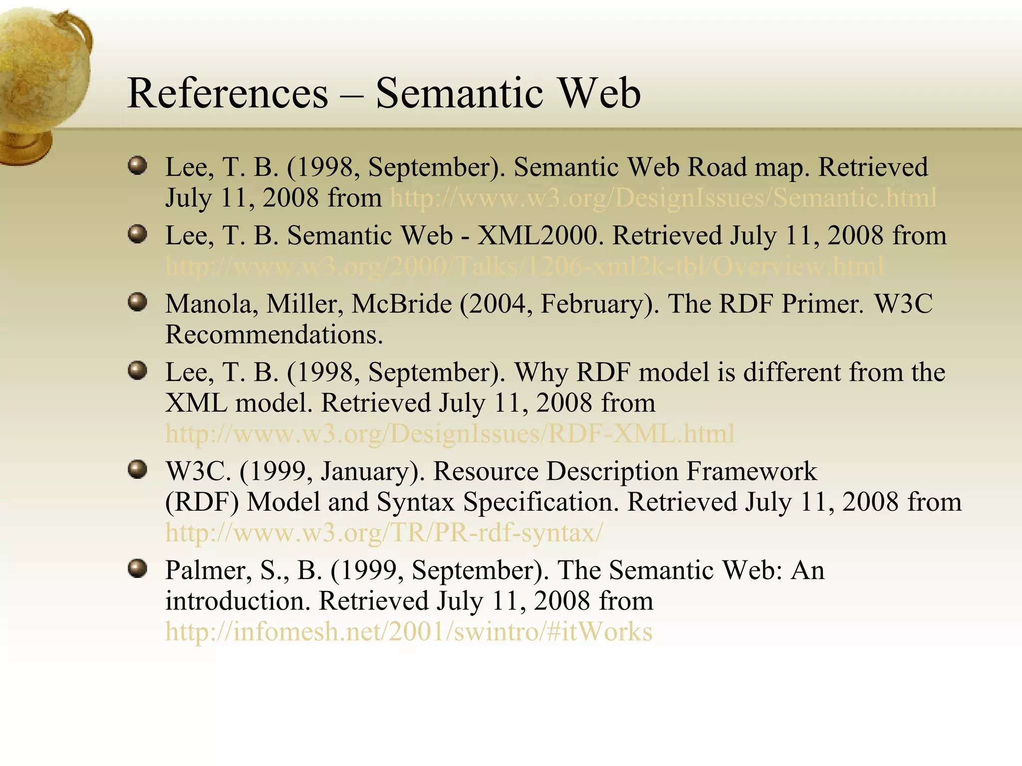 References – Semantic Web Lee, T. B. (1998, September). Semantic Web Road map. Retrieved July 11, 2008 from  http://www.w3.org/DesignIssues/Semantic.html Lee, T. B. Semantic Web - XML2000. Retrieved July 11, 2008 from  http://www.w3.org/2000/Talks/1206-xml2k-tbl/Overview.html Manola, Miller, McBride (2004, February). The RDF Primer .  W3C Recommendations. Lee, T. B. (1998, September). Why RDF model is different from the XML model. Retrieved July 11, 2008 from  http://www.w3.org/DesignIssues/RDF-XML.html W3C. (1999, January). Resource Description Framework (RDF) Model and Syntax Specification. Retrieved July 11, 2008 from  http://www.w3.org/TR/PR-rdf-syntax/ Palmer, S., B. (1999, September). The Semantic Web: An introduction. Retrieved July 11, 2008 from  http://infomesh.net/2001/swintro/#itWorks 