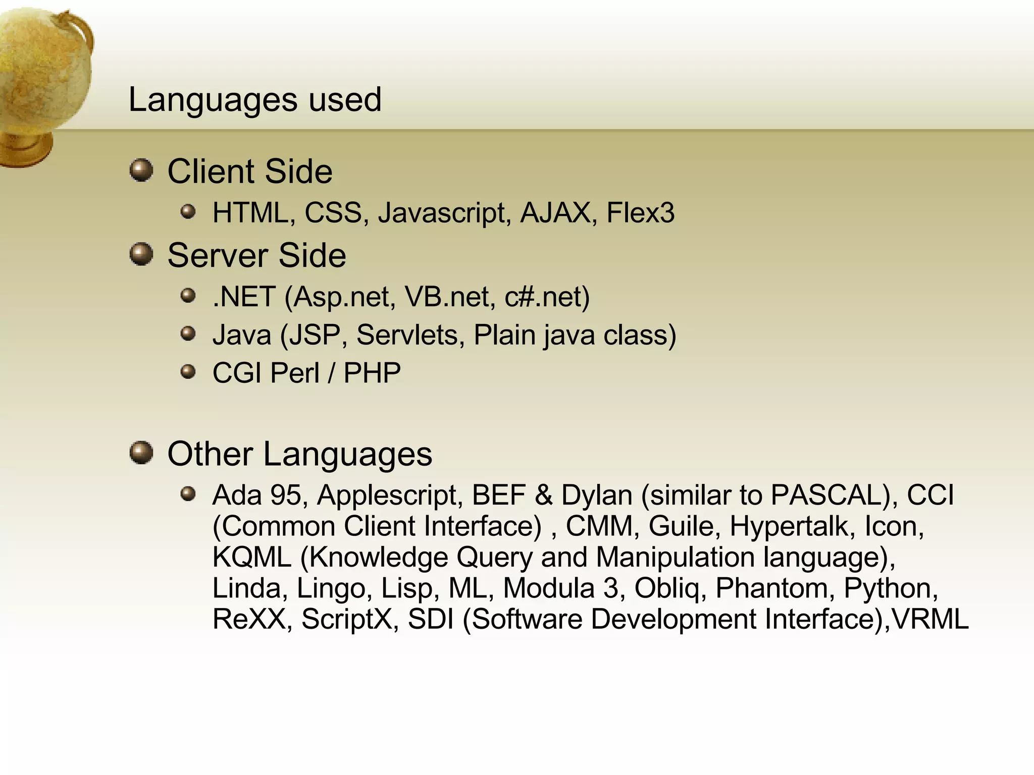 Languages used Client Side HTML, CSS, Javascript, AJAX, Flex3 Server Side .NET (Asp.net, VB.net, c#.net) Java (JSP, Servlets, Plain java class)  CGI Perl / PHP Other Languages Ada 95, Applescript, BEF & Dylan (similar to PASCAL), CCI (Common Client Interface) , CMM, Guile, Hypertalk, Icon, KQML (Knowledge Query and Manipulation language), Linda, Lingo, Lisp, ML, Modula 3, Obliq, Phantom, Python, ReXX, ScriptX, SDI (Software Development Interface),VRML 
