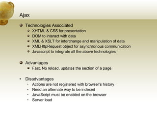 Ajax Technologies Associated XHTML & CSS for presentation DOM to interact with data XML & XSLT for interchange and manipulation of data XMLHttpRequest object for asynchronous communication Javascript to integrate all the above technologies Advantages Fast, No reload, updates the section of a page Disadvantages Actions are not registered with browser’s history Need an alternate way to be indexed JavaScript must be enabled on the browser Server load 
