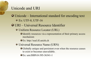 Unicode and URI Unicode – International standard for encoding text Ex: UTF-8, UTF-16 URI – Universal Resource Identifier Uniform Resource Locator (URL) Identify resources via a representation of their primary access mechanism  Ex: http://seal.ifi.unizh.ch Universal Resource Name (URN) Globally unique and persistent even when the resource ceases to exist or becomes unavailable. Ex: urn:ISBN:0-395-36341-1 
