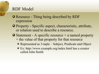 RDF Model Resource - Thing being described by RDF expression Property - Specific aspect, characteristic, attribute, or relation used to describe a resource.  Statement - A specific resource + a named property + the value of that property for that resource  Represented as 3-tuple – Subject, Predicate and Object Ex: http://www.example.org/index.html  has a creator called John Smith 