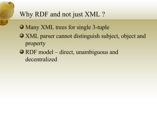 Why RDF and not just XML ? Many XML trees for single 3-tuple XML parser cannot distinguish subject, object and property RDF model – direct, unambiguous and decentralized 