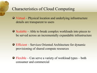 Characteristics of Cloud Computing Virtual  – Physical location and underlying infrastructure details are transparent to users  Scalable  – Able to break complex workloads into pieces to be served across an incrementally expandable infrastructure Efficient  – Services Oriented Architecture for dynamic provisioning of shared compute resources Flexible  – Can serve a variety of workload types – both consumer and commercial 