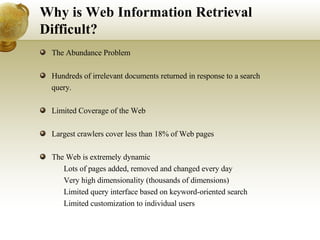 Why is Web Information Retrieval Difficult? The Abundance Problem  Hundreds of irrelevant documents returned in response to a search query. Limited Coverage of the Web  Largest crawlers cover less than 18% of Web pages The Web is extremely dynamic 􀂄  Lots of pages added, removed and changed every day 􀂄  Very high dimensionality (thousands of dimensions) 􀂄  Limited query interface based on keyword-oriented search 􀂄  Limited customization to individual users 