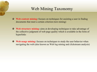 Web Mining Taxonomy Web content mining :  focuses on techniques for  assisting a user in finding documents that meet a certain criterion (text mining) Web structure mining :  aims at developing techniques to take advantage of the collective judgment of web page quality which is available in the form of hyperlinks Web usage mining :  focuses on techniques to study the user behavior when navigating the web (also known as Web log mining and clickstream analysis) 