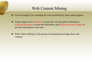 Web Content Mining Can be thought of as extending the work performed by basic search engines. Search engines have  crawlers  to search the web and gather information,  indexing techniques  to store the information, and  query processing support  to provide information to the users Web Content Mining is: the process of extracting knowledge from web contents 