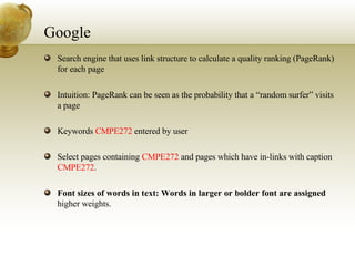 Google Search engine that uses link structure to calculate a quality ranking (PageRank) for each page Intuition: PageRank can be seen as the probability that a “random surfer” visits a page Keywords  CMPE272  entered by user Select pages containing  CMPE272  and pages which have in-links with caption  CMPE272 . Font sizes of words in text: Words in larger or bolder font are assigned  higher weights. 