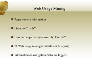 Web Usage Mining Pages contain information Links are “roads” How do people navigate over the Internet? ⇒  Web usage mining (Clickstream Analysis) Information on navigation paths are logged. 