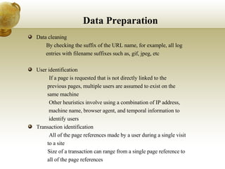Data Preparation Data cleaning 􀂄  By checking the suffix of the URL name, for example, all log  entries with filename suffixes such as, gif, jpeg, etc User identification 􀂄  If a page is requested that is not directly linked to the  previous pages, multiple users are assumed to exist on the  same machine 􀂄  Other heuristics involve using a combination of IP address,  machine name, browser agent, and temporal information to  identify users Transaction identification 􀂄  All of the page references made by a user during a single visit  to a site 􀂄  Size of a transaction can range from a single page reference to  all of the page references 