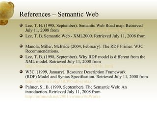 References – Semantic Web Lee, T. B. (1998, September). Semantic Web Road map. Retrieved July 11, 2008 from  http://www.w3.org/DesignIssues/Semantic.html Lee, T. B. Semantic Web - XML2000. Retrieved July 11, 2008 from  http://www.w3.org/2000/Talks/1206-xml2k-tbl/Overview.html Manola, Miller, McBride (2004, February). The RDF Primer .  W3C Recommendations. Lee, T. B. (1998, September). Why RDF model is different from the XML model. Retrieved July 11, 2008 from  http://www.w3.org/DesignIssues/RDF-XML.html W3C. (1999, January). Resource Description Framework (RDF) Model and Syntax Specification. Retrieved July 11, 2008 from  http://www.w3.org/TR/PR-rdf-syntax/ Palmer, S., B. (1999, September). The Semantic Web: An introduction. Retrieved July 11, 2008 from  http://infomesh.net/2001/swintro/#itWorks 
