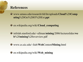 References www.umass.edu/research/rld/iln/uploads/ Cloud %20 Computing %20Oct%2003%20Ext. ppt en.wikipedia.org/wiki/ Cloud _ computing infolab.stanford.edu/~ullman/ mining /2006/lectureslides/ web %20 mining %20overview.pdf www.cs.uic.edu/~liub/ Web Content Mining .html en.wikipedia.org/wiki/ Web _ mining 