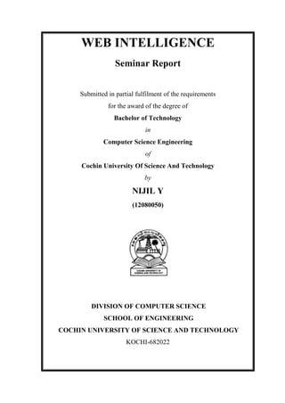WEB INTELLIGENCE
Seminar Report
Submitted in partial fulfilment of the requirements
for the award of the degree of
Bachelor of Technology
in
Computer Science Engineering
of
Cochin University Of Science And Technology
by

NIJIL Y
(12080050)

DIVISION OF COMPUTER SCIENCE
SCHOOL OF ENGINEERING
COCHIN UNIVERSITY OF SCIENCE AND TECHNOLOGY
KOCHI-682022

 