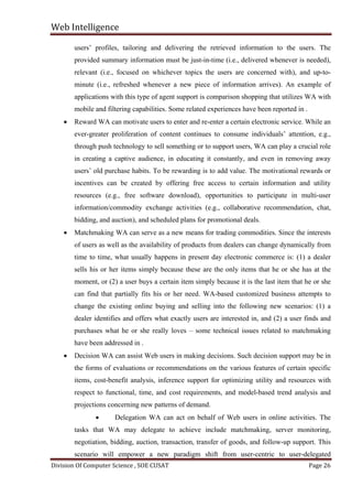 Web Intelligence

users’ profiles, tailoring and delivering the retrieved information to the users. The
provided summary information must be just-in-time (i.e., delivered whenever is needed),
relevant (i.e., focused on whichever topics the users are concerned with), and up-to-

minute (i.e., refreshed whenever a new piece of information arrives). An example of
applications with this type of agent support is comparison shopping that utilizes WA with
mobile and filtering capabilities. Some related experiences have been reported in .
•

Reward WA can motivate users to enter and re-enter a certain electronic service. While an
ever-greater proliferation of content continues to consume individuals’ attention, e.g.,
through push technology to sell something or to support users, WA can play a crucial role
in creating a captive audience, in educating it constantly, and even in removing away
users’ old purchase habits. To be rewarding is to add value. The motivational rewards or
incentives can be created by offering free access to certain information and utility
resources (e.g., free software download), opportunities to participate in multi-user
information/commodity exchange activities (e.g., collaborative recommendation, chat,
bidding, and auction), and scheduled plans for promotional deals.

•

Matchmaking WA can serve as a new means for trading commodities. Since the interests
of users as well as the availability of products from dealers can change dynamically from
time to time, what usually happens in present day electronic commerce is: (1) a dealer
sells his or her items simply because these are the only items that he or she has at the
moment, or (2) a user buys a certain item simply because it is the last item that he or she
can find that partially fits his or her need. WA-based customized business attempts to
change the existing online buying and selling into the following new scenarios: (1) a
dealer identifies and offers what exactly users are interested in, and (2) a user finds and
purchases what he or she really loves – some technical issues related to matchmaking
have been addressed in .

•

Decision WA can assist Web users in making decisions. Such decision support may be in
the forms of evaluations or recommendations on the various features of certain specific
items, cost-benefit analysis, inference support for optimizing utility and resources with
respect to functional, time, and cost requirements, and model-based trend analysis and
projections concerning new patterns of demand.
•

Delegation WA can act on behalf of Web users in online activities. The

tasks that WA may delegate to achieve include matchmaking, server monitoring,
negotiation, bidding, auction, transaction, transfer of goods, and follow-up support. This
Division Of Computer Science , SOE CUSAT

Page 26

scenario will empower a new paradigm shift from user-centric to user-delegated

 