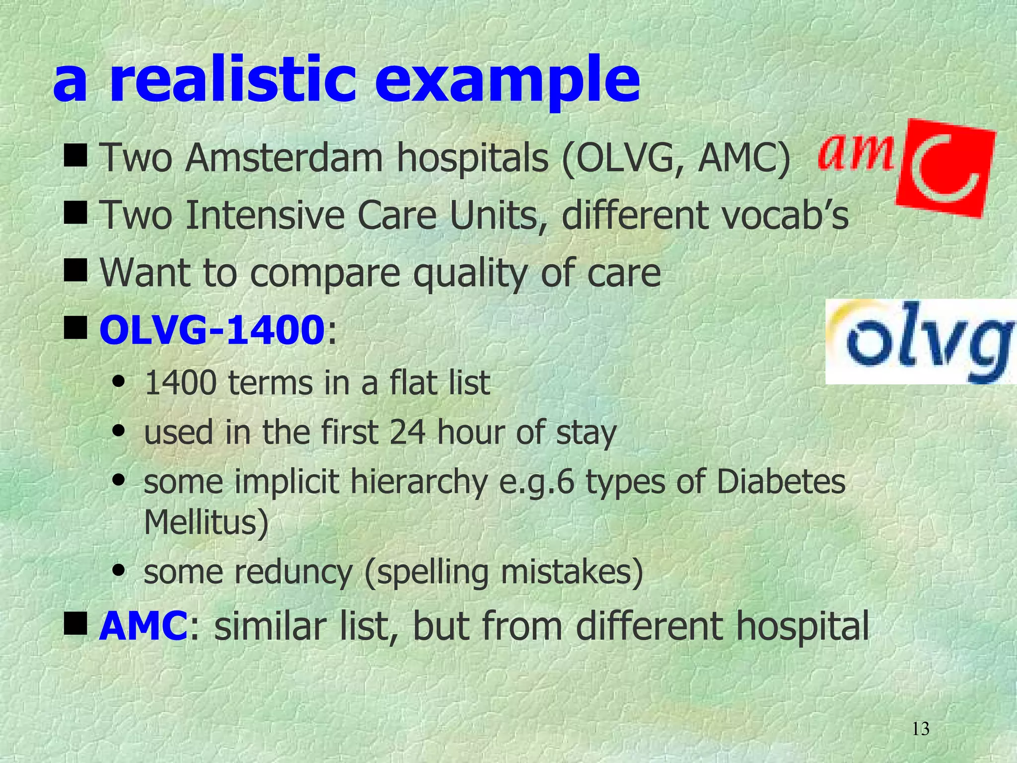 a realistic example
 Two Amsterdam hospitals (OLVG, AMC)
 Two Intensive Care Units, different vocab’s
 Want to compare quality of care
 OLVG-1400:
   q   1400 terms in a flat list
   q   used in the first 24 hour of stay
   q   some implicit hierarchy e.g.6 types of Diabetes
       Mellitus)
   q   some reduncy (spelling mistakes)
 AMC: similar list, but from different hospital

                                                         13
 