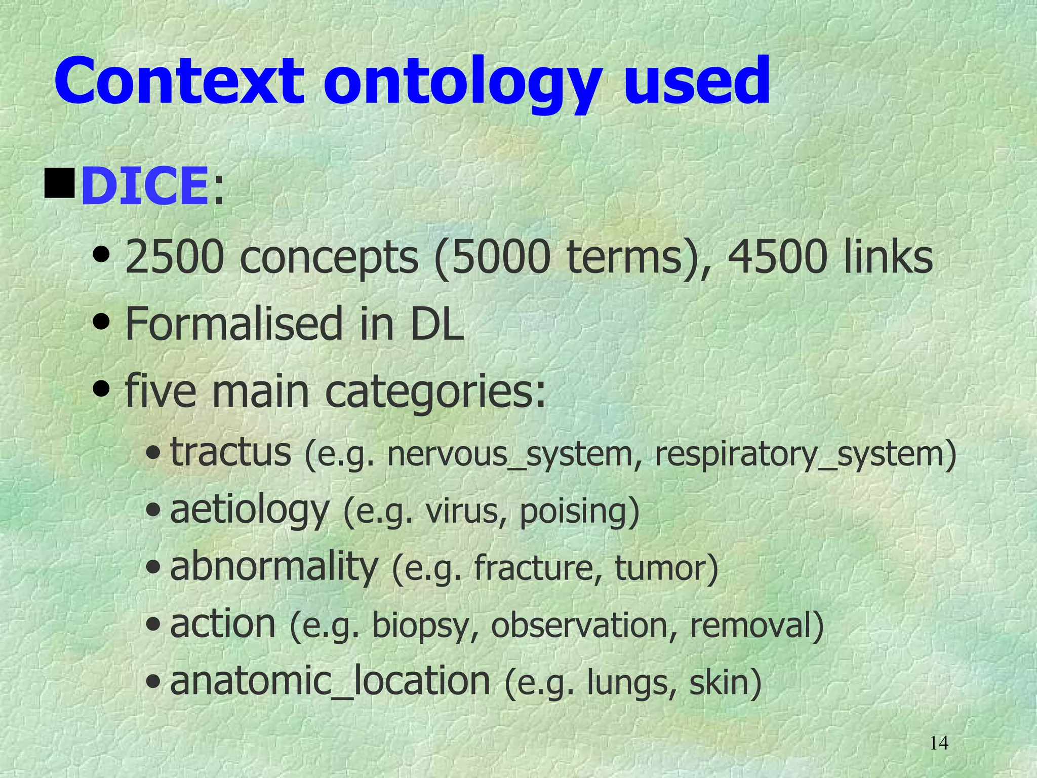 Context ontology used
DICE:
 q   2500 concepts (5000 terms), 4500 links
 q   Formalised in DL
 q   five main categories:
     • tractus (e.g. nervous_system, respiratory_system)
     • aetiology (e.g. virus, poising)
     • abnormality (e.g. fracture, tumor)
     • action (e.g. biopsy, observation, removal)
     • anatomic_location (e.g. lungs, skin)
                                                      14
 