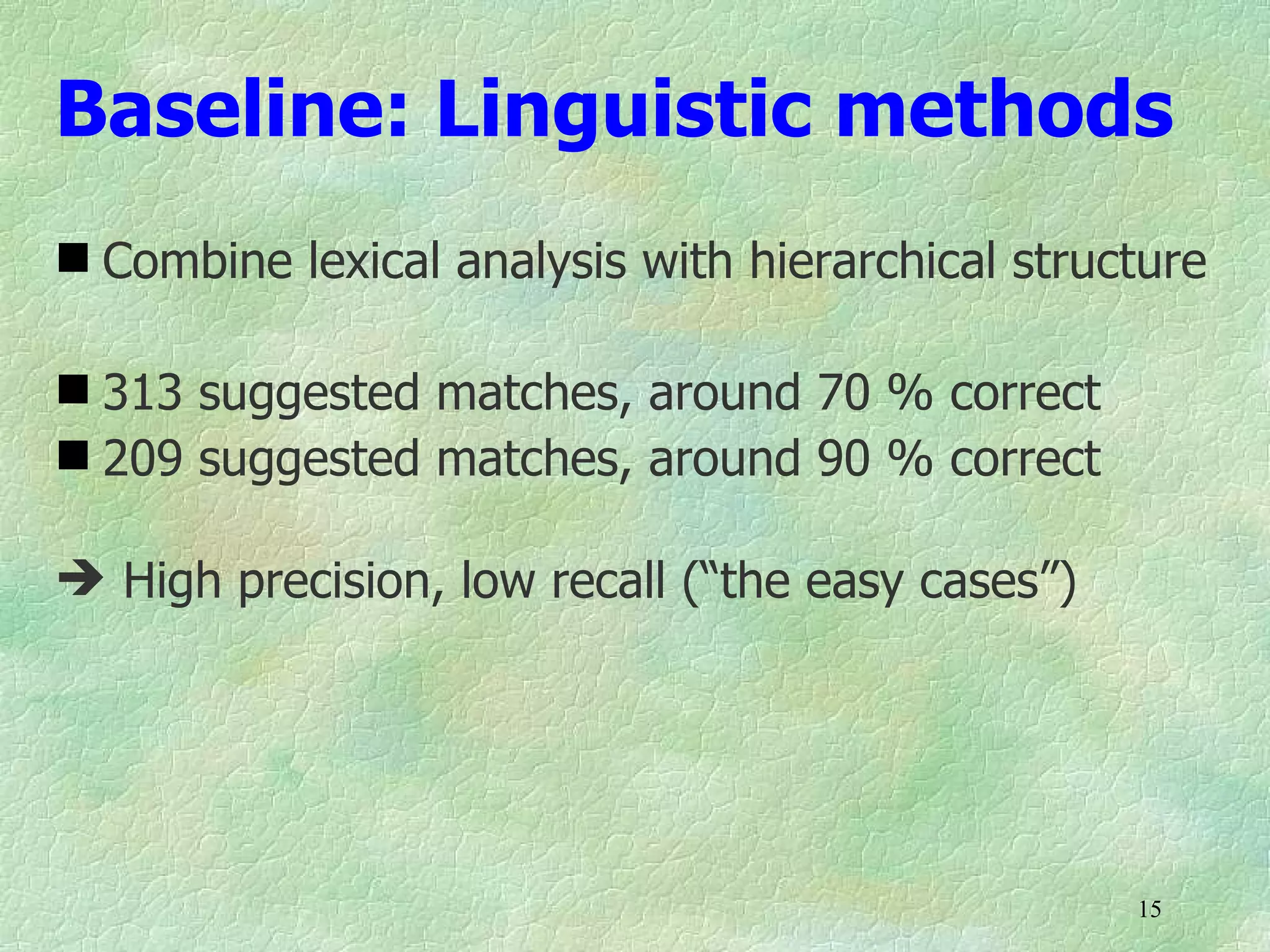 Baseline: Linguistic methods
 Combine lexical analysis with hierarchical structure

 313 suggested matches, around 70 % correct
 209 suggested matches, around 90 % correct

 High precision, low recall (“the easy cases”)




                                                  15
 