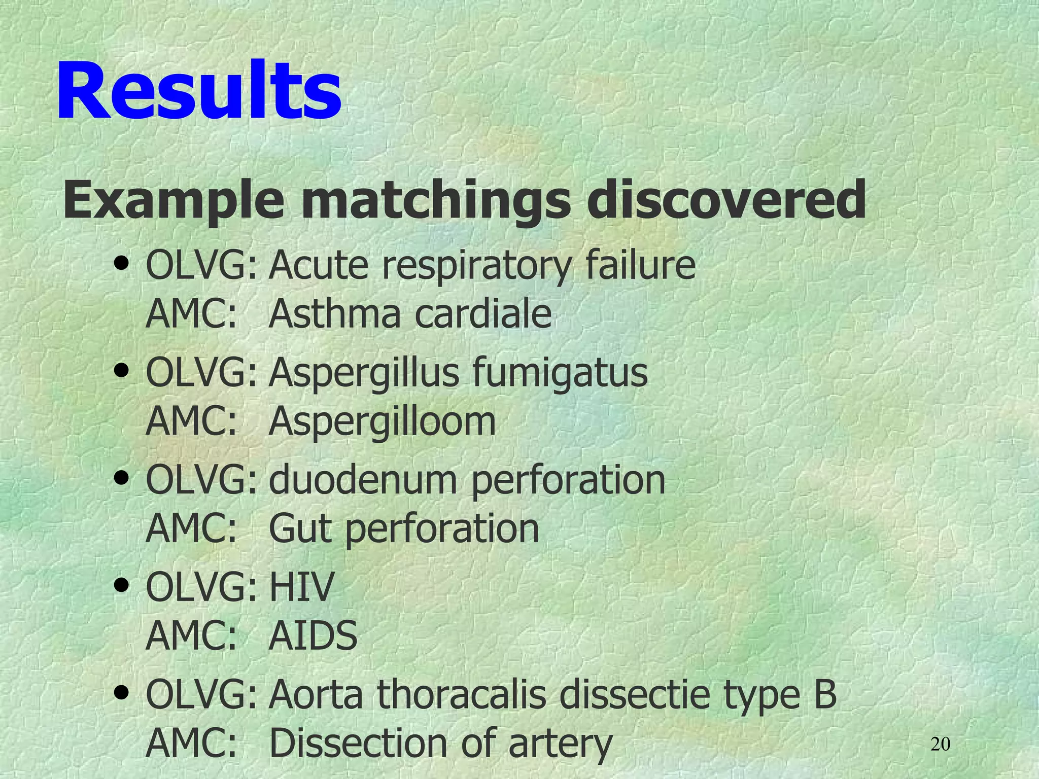 Results
Example matchings discovered
 q   OLVG: Acute respiratory failure
     AMC: Asthma cardiale
 q   OLVG: Aspergillus fumigatus
     AMC: Aspergilloom
 q   OLVG: duodenum perforation
     AMC: Gut perforation
 q   OLVG: HIV
     AMC: AIDS
 q   OLVG: Aorta thoracalis dissectie type B
     AMC: Dissection of artery                 20
 