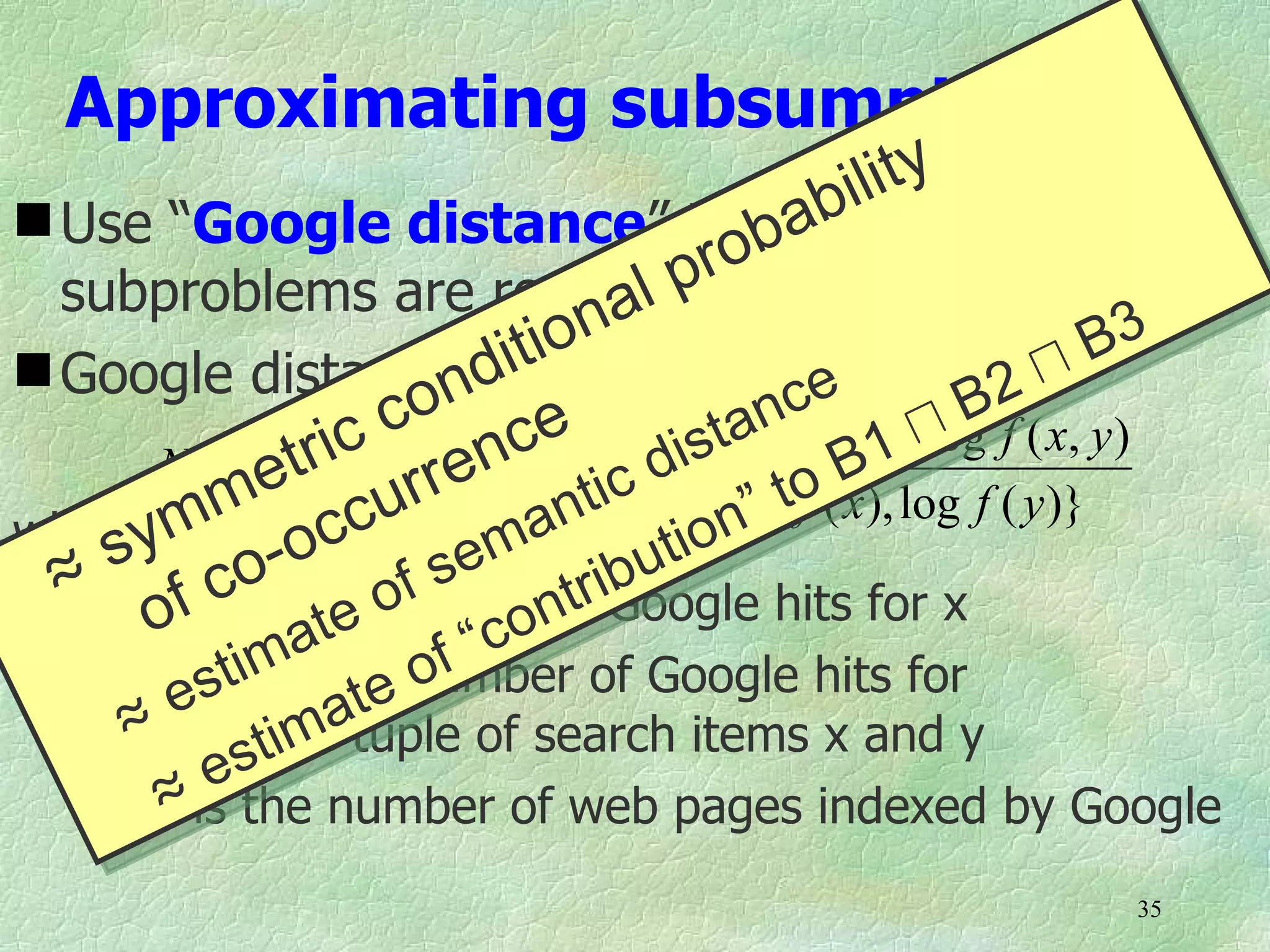 Approximating subsumptions
                                        bi lity
 Use “Google distance” to decide whichba
  subproblems are reasonable    al pro to focus on
 Google distancendit
                            ion                           B3
                                         e         2u
                     co ce f ( x),stanfc y )} −u B f ( x, y )
       NGD( xt,  ryc = max{log c di log o B1 log
                  i ) en                (

wherey
          me ccurr log anti min{logt f ( x), log f ( y )}
        m o                 M−       n”
    s       o -          em ibutio
 ≈ f(x)cis the number ntr Google hits for x
                      fs
       of       at e o “co of
           ti is te of
      f(x,y)m the number of Google hits for
        es
    ≈         theatuple of search items x and y
            stim
       ≈  e
      M is the number of web pages indexed by Google
                                                        35
 