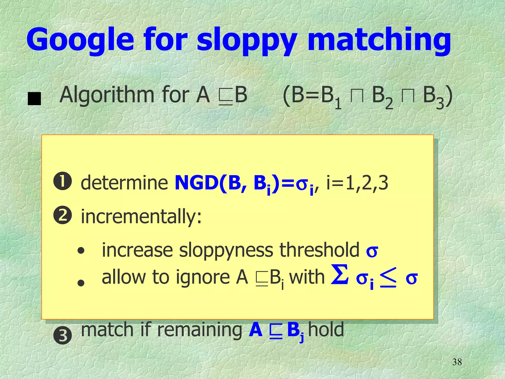 Google for sloppy matching
 Algorithm for A vB       (B=B1 u B2 u B3)


   determine NGD(B, Bi)=σ i, i=1,2,3
   incrementally:
    • increase sloppyness threshold σ
    • allow to ignore A vBi with Σ σ i · σ

   match if remaining A v Bj hold
                                             38
 
