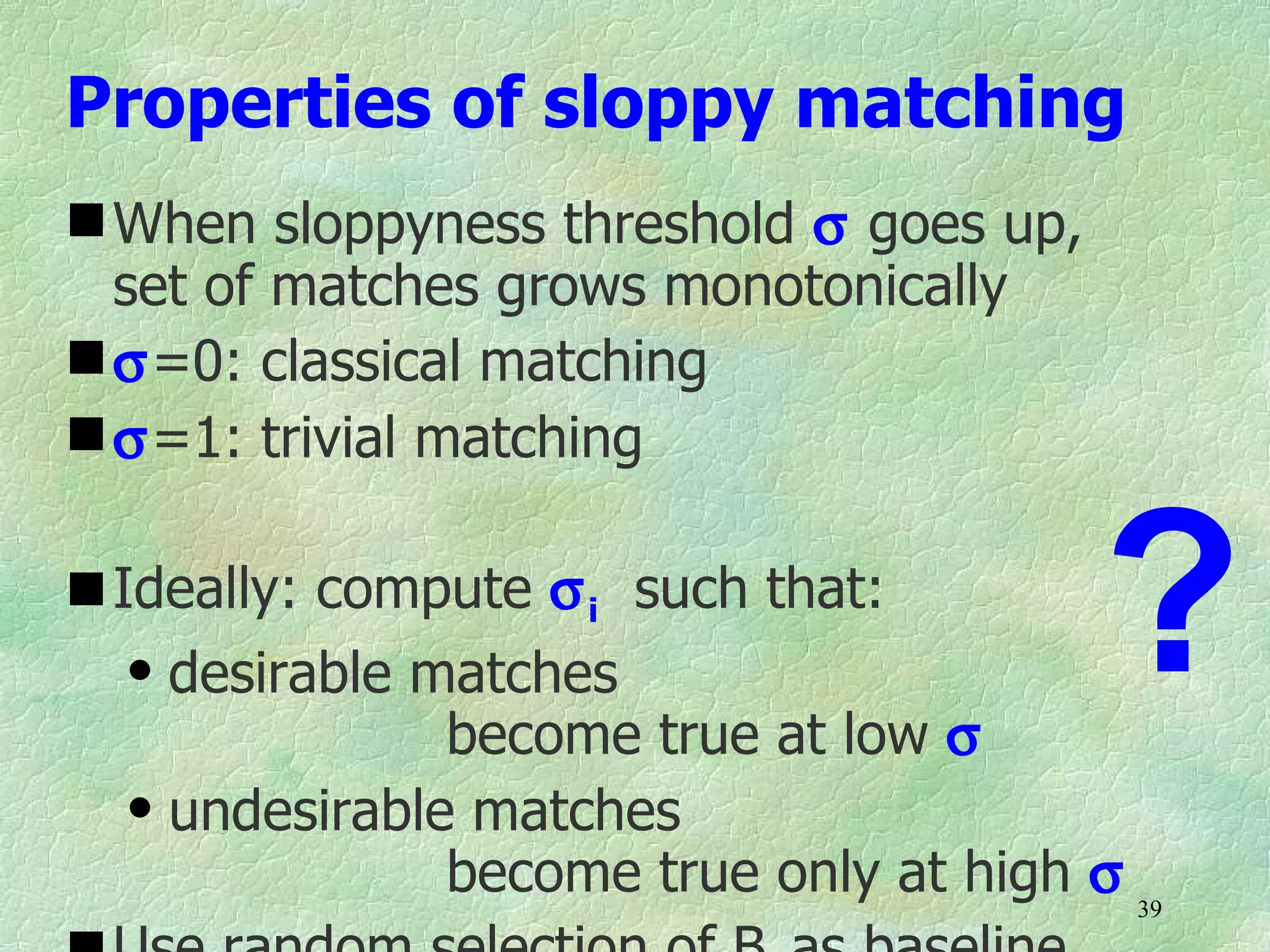Properties of sloppy matching
 When sloppyness threshold σ goes up,
  set of matches grows monotonically
 σ=0: classical matching
 σ=1: trivial matching

 Ideally: compute σ i such that:
   q desirable matches

                become true at low σ
                                          ?
   q undesirable matches

                become true only at high σ 39
 